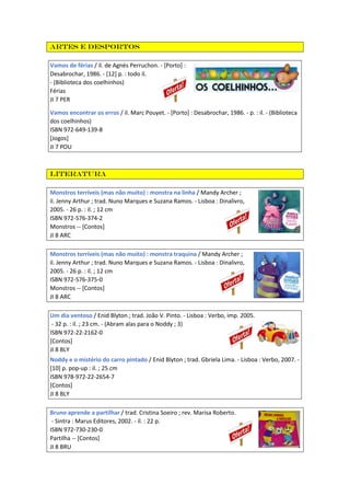 Artes e Desportos
Vamos de férias / il. de Agnès Perruchon. - [Porto] :
Desabrochar, 1986. - [12] p. : todo il.
- (Biblioteca dos coelhinhos)
Férias
JI 7 PER
Vamos encontrar os erros / il. Marc Pouyet. - [Porto] : Desabrochar, 1986. - p. : il. - (Biblioteca
dos coelhinhos)
ISBN 972-649-139-8
[Jogos]
JI 7 POU
Literatura
Monstros terríveis (mas não muito) : monstra na linha / Mandy Archer ;
il. Jenny Arthur ; trad. Nuno Marques e Suzana Ramos. - Lisboa : Dinalivro,
2005. - 26 p. : il. ; 12 cm
ISBN 972-576-374-2
Monstros -- [Contos]
JI 8 ARC
Monstros terríveis (mas não muito) : monstra traquina / Mandy Archer ;
il. Jenny Arthur ; trad. Nuno Marques e Suzana Ramos. - Lisboa : Dinalivro,
2005. - 26 p. : il. ; 12 cm
ISBN 972-576-375-0
Monstros -- [Contos]
JI 8 ARC
Um dia ventoso / Enid Blyton ; trad. João V. Pinto. - Lisboa : Verbo, imp. 2005.
- 32 p. : il. ; 23 cm. - (Abram alas para o Noddy ; 3)
ISBN 972-22-2162-0
[Contos]
JI 8 BLY
Noddy e o mistério do carro pintado / Enid Blyton ; trad. Gbriela Lima. - Lisboa : Verbo, 2007. -
[10] p. pop-up : il. ; 25 cm
ISBN 978-972-22-2654-7
[Contos]
JI 8 BLY
Bruno aprende a partilhar / trad. Cristina Soeiro ; rev. Marisa Roberto.
- Sintra : Marus Editores, 2002. - il. : 22 p.
ISBN 972-730-230-0
Partilha -- [Contos]
JI 8 BRU
 