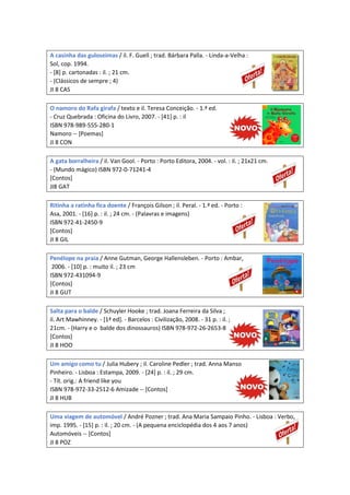 A casinha das guloseimas / il. F. Guell ; trad. Bárbara Palla. - Linda-a-Velha :
Sol, cop. 1994.
- [8] p. cartonadas : il. ; 21 cm.
- (Clássicos de sempre ; 4)
JI 8 CAS
O namoro do Rafa girafa / texto e il. Teresa Conceição. - 1.ª ed.
- Cruz Quebrada : Oficina do Livro, 2007. - [41] p. : il
ISBN 978-989-555-280-1
Namoro -- [Poemas]
JI 8 CON
A gata borralheira / il. Van Gool. - Porto : Porto Editora, 2004. - vol. : il. ; 21x21 cm.
- (Mundo mágico) ISBN 972-0-71241-4
[Contos]
JI8 GAT
Ritinha a ratinha fica doente / François Gilson ; il. Peral. - 1.ª ed. - Porto :
Asa, 2001. - [16] p. : il. ; 24 cm. - (Palavras e imagens)
ISBN 972-41-2450-9
[Contos]
JI 8 GIL
Penélope na praia / Anne Gutman, George Hallensleben. - Porto : Ambar,
2006. - [10] p. : muito il. ; 23 cm
ISBN 972-431094-9
[Contos]
JI 8 GUT
Salta para o balde / Schuyler Hooke ; trad. Joana Ferreira da Silva ;
il. Art Mawhinney. - [1ª ed]. - Barcelos : Civilização, 2008. - 31 p. : il. ;
21cm. - (Harry e o balde dos dinossauros) ISBN 978-972-26-2653-8
[Contos]
JI 8 HOO
Um amigo como tu / Julia Hubery ; il. Caroline Pedler ; trad. Anna Manso
Pinheiro. - Lisboa : Estampa, 2009. - [24] p. : il. ; 29 cm.
- Tít. orig.: A friend like you
ISBN 978-972-33-2512-6 Amizade -- [Contos]
JI 8 HUB
Uma viagem de automóvel / André Pozner ; trad. Ana Maria Sampaio Pinho. - Lisboa : Verbo,
imp. 1995. - [15] p. : il. ; 20 cm. - (A pequena enciclopédia dos 4 aos 7 anos)
Automóveis -- [Contos]
JI 8 POZ
 