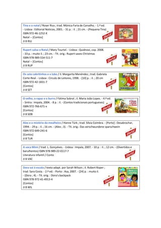 Tina e o natal / Roser Rius ; trad. Mónica Faria de Carvalho. - 1.ª ed.
- Lisboa : Editorial Notícias, 2001. - 31 p. : il. ; 21 cm. - (Pequena Tina)
ISBN 972-46-1252-X
Natal -- [Contos]
JI 8 RIU
Rupert salva o Natal / Mary Tourtel. - Lisboa : Quidnovi, cop. 2008.
- 33 p. : muito il. ; 23 cm. - Tít. orig.: Rupert saves Christmas
ISBN 978-989-554-511-7
Natal -- [Contos]
JI 8 RUP
Os sete cabritinhos e o lobo / il. Margarita Menéndez ; trad. Gabriela
Corte-Real. - Lisboa : Círculo de Leitores, 1998. - [10] p. : il. ; 20 cm
ISBN 972-42-1831-7
[Contos]
JI 8 SET
O velho, o rapaz e o burro / Fátima Sobral ; il. Maria João Lopes. - 4.ª ed.
- Sintra : Impala, 2004. - 8 p. : il. - (Contos tradicionais portugueses)
ISBN 972-766-671-x
[Contos]
JI 8 SOB
Alex e o mistério do mealheiro / Hanne Türk ; trad. Sílvia Coimbra. - [Porto] : Desabrochar,
1994. - 29 p. : il. ; 16 cm. - (Alex ; 3). - Tít. orig.: Das verschwundene sparschwein
ISBN 972-649-241-6
[Contos]
JI 8 TUR
A vaca Mimi / trad. L. Gonçalves. - Lisboa : Impala, 2007. - 10 p. : il. ; 12 cm. - (Divertidos e
barulhentos) ISBN 978-989-22-0117-7
Literatura infantil / Conto
JI 8 VAC
Dora vai à escola / texto adapt. por Sarah Wilson ; il. Robert Roper ;
trad. Sara Costa. - 2.ª ed. - Porto : Asa, 2007. - [24] p. : muito il.
- (Dora ; 4). - Tít. orig. : Dora's backpack
ISBN 978-972-41-4913-4
[Contos]
JI 8 WIL
 