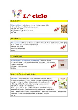 1.º ciclo
Religião
O livro da Páscoa / Isabel Lamas. - 2.ª ed. - Sintra : Impala, 2004.
- 47 p. : il ; 31 cm. - Inclui actividades manuais
ISBN 972-766-408-2
Religião / Páscoa / Trabalhos manuais
27 LAM
Economia
Alice a professora / il. concepção e texto de Sylvie Rainaud. - Porto : Porto Editora, 1999. - [20]
p. : il. ; 27 cm. - (Eu descubro as profissões ; 4)
ISBN 972-0-71434-4
Profissões / Professores
33 RAI
Tradições
Trajes regionais : gosto popular, cores e formas / Cristina L. Duarte.
- [1.ª ed.]. - Lisboa : CTT - Correios de Portugal, 2007. - 163, [5] p. : muito il
ISBN 972-8968-03-8
Portugal -- trajes regionais
39 DUA
Proteção da Natureza
A ecologia / Steven Seidenberg ; trad. Afonso José Carmona Teixeira ;
il. David Holmes, Eugene Fleury. - Lisboa : Estampa : Círculo de Leitores,
imp. 1994. - 64 p. : il. ; 27 cm. - (Biblioteca de informação juvenil).
- Tít. orig.: Belitha information library: ecology and conservation
ISBN 972-42-1056-1. ISBN 972-33-0983-1
Terra / Água / Ciclo da água / Cadeia alimentar / Poluição / Geologia /
Animais / Erosão / Ar / Atmosfera / Poluição / Chuva ácida / Combustíveis /
Smog / Energias alternativas / Oceanos / Desertos / Desertificação / Florestas / Desflorestação
/ Natureza -- Protecção / Animais em vias de extinção / Ecologia
502 SEI
 