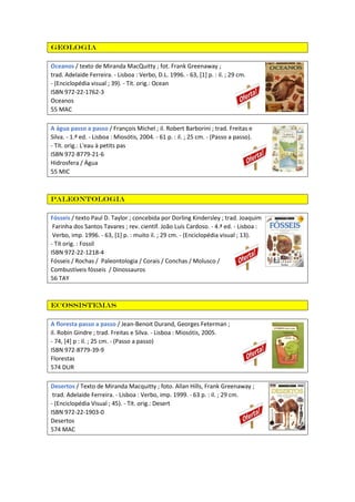 Geologia
Oceanos / texto de Miranda MacQuitty ; fot. Frank Greenaway ;
trad. Adelaide Ferreira. - Lisboa : Verbo, D.L. 1996. - 63, [1] p. : il. ; 29 cm.
- (Enciclopédia visual ; 39). - Tít. orig.: Ocean
ISBN 972-22-1762-3
Oceanos
55 MAC
A água passo a passo / François Michel ; il. Robert Barborini ; trad. Freitas e
Silva. - 1.ª ed. - Lisboa : Miosótis, 2004. - 61 p. : il. ; 25 cm. - (Passo a passo).
- Tít. orig.: L'eau à petits pas
ISBN 972-8779-21-6
Hidrosfera / Água
55 MIC
Paleontologia
Fósseis / texto Paul D. Taylor ; concebida por Dorling Kindersley ; trad. Joaquim
Farinha dos Santos Tavares ; rev. científ. João Luís Cardoso. - 4.ª ed. - Lisboa :
Verbo, imp. 1996. - 63, [1] p. : muito il. ; 29 cm. - (Enciclopédia visual ; 13).
- Tít orig. : Fossil
ISBN 972-22-1218-4
Fósseis / Rochas / Paleontologia / Corais / Conchas / Molusco /
Combustíveis fósseis / Dinossauros
56 TAY
Ecossistemas
A floresta passo a passo / Jean-Benoit Durand, Georges Feterman ;
il. Robin Gindre ; trad. Freitas e Silva. - Lisboa : Miosótis, 2005.
- 74, [4] p : il. ; 25 cm. - (Passo a passo)
ISBN 972-8779-39-9
Florestas
574 DUR
Desertos / Texto de Miranda Macquitty ; foto. Allan Hills, Frank Greenaway ;
trad. Adelaide Ferreira. - Lisboa : Verbo, imp. 1999. - 63 p. : il. ; 29 cm.
- (Enciclopédia Visual ; 45). - Tít. orig.: Desert
ISBN 972-22-1903-0
Desertos
574 MAC
 
