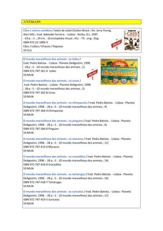 Animais
Cães e outros canídeos / texto de Juliet Clutton-Brock ; fot. Jerry Young,
Alan Hills ; trad. Adelaide Ferreira. - Lisboa : Verbo, D.L. 1997.
- 63 p. : il. ; 29 cm. - (Enciclopédia Visual ; 41). - Tít . orig.: Dog
ISBN 972-22-1809-3
Cães / Lobos / Chacais / Raposas
59 CLU
O mundo maravilhoso dos animais : os leões /
trad. Pedro Batista. - Lisboa : Planeta DeAgostini, 1998.
- 28 p : il. - (O mundo maravilhoso dos animais ; 1)
ISBN 972-747-361-X Leões
59 MUN
O mundo maravilhoso dos animais : os ursos /
trad. Pedro Batista. - Lisboa : Planeta DeAgostini, 1998.
- 28 p : il. - (O mundo maravilhoso dos animais ; 2)
ISBN 972-747-362-8 Ursos
59 MUN
O mundo maravilhoso dos animais : os chimpanzés / trad. Pedro Batista. - Lisboa : Planeta
DeAgostini, 1998. - 28 p : il. - (O mundo maravilhoso dos animais ; 4)
ISBN 972-747-364-4 Chimpanzés
59 MUN
O mundo maravilhoso dos animais : os pinguins / trad. Pedro Batista. - Lisboa : Planeta
DeAgostini, 1998. - 28 p : il. - (O mundo maravilhoso dos animais ; 6)
ISBN 972-747-366-0 Pinguins
59 MUN
O mundo maravilhoso dos animais : os macacos / trad. Pedro Batista. - Lisboa : Planeta
DeAgostini, 1998. - 28 p : il. - (O mundo maravilhoso dos animais ; 11)
ISBN 972-747-413-6 Macacos
59 MUN
O mundo maravilhoso dos animais : os crocodilos / trad. Pedro Batista. - Lisboa : Planeta
DeAgostini, 1998. - 28 p : il. - (O mundo maravilhoso dos animais ; 14)
ISBN 972-747-416-0 Crocodilos
59 MUN
O mundo maravilhoso dos animais : as tartarugas / trad. Pedro Batista. - Lisboa : Planeta
DeAgostini, 1998. - 28 p : il. - (O mundo maravilhoso dos animais ; 16)
ISBN 972-747-418-7 Tartarugas
59 MUN
O mundo maravilhoso dos animais : as suricatas / trad. Pedro Batista. - Lisboa : Planeta
DeAgostini, 1998. - 28 p : il. - (O mundo maravilhoso dos animais ; 17)
ISBN 972-747-419-5 Suricatas
59 MUN
 