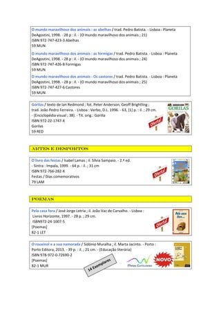 O mundo maravilhoso dos animais : as abelhas / trad. Pedro Batista. - Lisboa : Planeta
DeAgostini, 1998. - 28 p : il. - (O mundo maravilhoso dos animais ; 21)
ISBN 972-747-423-3 Abelhas
59 MUN
O mundo maravilhoso dos animais : as formigas / trad. Pedro Batista. - Lisboa : Planeta
DeAgostini, 1998. - 28 p : il. - (O mundo maravilhoso dos animais ; 24)
ISBN 972-747-426-8 Formigas
59 MUN
O mundo maravilhoso dos animais : Os castores / trad. Pedro Batista. - Lisboa : Planeta
DeAgostini, 1998. - 28 p : il. - (O mundo maravilhoso dos animais ; 25)
ISBN 972-747-427-6 Castores
59 MUN
Gorilas / texto de Ian Redmond ; fot. Peter Anderson, Geoff Brightling ;
trad. João Pedro Ferreira. - Lisboa : Verbo, D.L. 1996. - 63, [1] p. : il. ; 29 cm.
- (Enciclopédia visual ; 38). - Tít. orig.: Gorilla
ISBN 972-22-1747-X
Gorilas
59 RED
Artes e desportos
O livro das festas / Isabel Lamas ; il. Sílvia Sampaio. - 2.ª ed.
- Sintra : Impala, 1999. - 64 p. : il. ; 31 cm
ISBN 972-766-282-X
Festas / Dias comemorativos
79 LAM
Poemas
Pela casa fora / José Jorge Letria ; il. João Vaz de Carvalho. - Lisboa :
Livros Horizonte, 1997. - 28 p. ; 29 cm.
ISBN972-24-1007-5
[Poemas]
82-1 LET
O rouxinol e a sua namorada / Sidónio Muralha ; il. Marta Jacinto. - Porto :
Porto Editora, 2013. - 39 p. : il. ; 21 cm. - (Educação literária)
ISBN 978-972-0-72690-2
[Poemas]
82-1 MUR
 