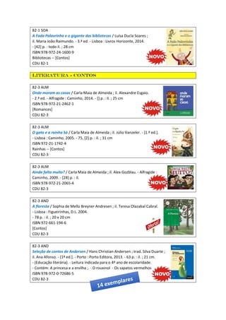 82-1 SOA
A Fada Palavrinha e o gigante das bibliotecas / Luísa Ducla Soares ;
il. Maria João Raimundo. - 3.ª ed. - Lisboa : Livros Horizonte, 2014.
- [42] p. : todo il. ; 28 cm
ISBN 978-972-24-1600-9
Bibliotecas -- [Contos]
CDU 82-1
Literatura - Contos
82-3 ALM
Onde moram as casas / Carla Maia de Almeida ; il. Alexandre Esgaio.
- 2.ª ed. - Alfragide : Caminho, 2014. - [] p. : il. ; 25 cm
ISBN 978-972-21-2462-1
[Romances]
CDU 82-3
82-3 ALM
O gato e a rainha Só / Carla Maia de Almeida ; il. Júlio Vanzeler. - [1.ª ed.].
- Lisboa : Caminho, 2005. - 75, [2] p. : il. ; 31 cm
ISBN 972-21-1742-4
Rainhas -- [Contos]
CDU 82-3
82-3 ALM
Ainda falta muito? / Carla Maia de Almeida ; il. Alex Gozblau. - Alfragide :
Caminho, 2009. - [28] p. : il.
ISBN 978-972-21-2065-4
CDU 82-3
82-3 AND
A floresta / Sophia de Mello Breyner Andresen ; il. Teresa Olazabal Cabral.
- Lisboa : Figueirinhas, D.L. 2004.
- 78 p. : il. ; 20 x 20 cm
ISBN 972-661-194-6
[Contos]
CDU 82-3
82-3 AND
Seleção de contos de Andersen / Hans Christian Andersen ; trad. Silva Duarte ;
il. Ana Afonso. - [1ª ed.]. - Porto : Porto Editora, 2013. - 63 p. : il. ; 21 cm.
- (Educação literária). - Leitura indicada para o 4º ano de escolaridade.
- Contém: A princesa e a ervilha ;. - O rouxinol - Os sapatos vermelhos
ISBN 978-972-0-72686-5
CDU 82-3
 