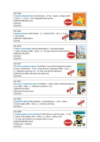 82-3 ANT
O monstro das festinhas / Carla Antunes. - 4.ª ed. - Queluz : Soregra, 2012.
- [25] p. : il. ; 25 cm. - Livro autografado pela autora.
ISBN 978-989-8195-16-6
[Contos]
CDU 82-3
82-3 BLA
Aventura Sumara / Adam Blade. - S.l. : Orchard, 2015. - 20 p. ; 1 5 cm.
- (Sea Quest)
ISBN 978-1-40833-850-6
CDU 82
82-3 BLO
A lebre e a tartaruga / texto de Becky Bloom ; il. de Pawel Pawlak.
- Lisboa : Dinalivro, 2004. - [35] p. : il. - Tít. orig.: The hare and the tortoise
ISBN 972-576-295-9
[Contos]
CDU 82-3
82-3 BLY
Os cinco e a pequena cigana / Enid Blyton ; trad. Álvaro Augusto Fernandes ;
capa e il. André Kano. - 2.ª ed. - Paço de Arcos : Edimpresa, 2004. - 191 p. :
il. - (Mistério e aventura ; 9). - Tít. orig.: Five fall into adventure
ISBN 972-611-998-7 [Romances de aventuras]
CDU 82-3
82-3 BLY
Os cinco e o mistério na neve / Enid Blyton. - Linda-a-Velha : Abril/Controljornal,
imp. 2000. - 158 p. : il. - (Mistério e aventura ; 17)
ISBN 972-611-678-3
[Romances de aventuras]
CDU 82-3
82-3 BOT
O desfile de Natal / Maria Botelho ; il. João Delicado. - 1.ª ed. - Lisboa :
El Corte Inglês, 2005. - [35] p. : il. ; 16x16 cm [Contos]
CDU 82-3
82-3 BRO
A minha professora é um monstro! / Peter Bronw ; trad. Rui Lopes. - 1.ª ed.
- Lisboa : Orfeu Negro, 2014. - [34] p. : il. ; 28 cm. - (Orfeu mini).
- Tít. orig.: My Teacher's is a monster! (No, I m not.)
ISBN 978-989-8327-46-8
Professores -- [Contos]
CDU 82-3
 