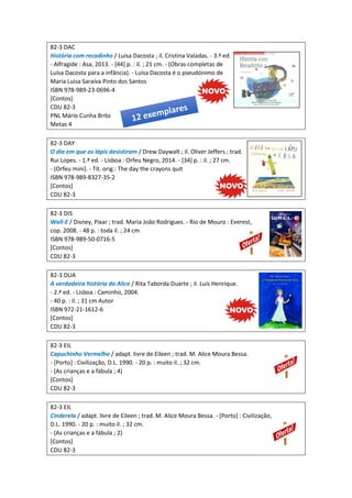 82-3 DAC
História com recadinho / Luísa Dacosta ; il. Cristina Valadas. - 3.ª ed.
- Alfragide : Asa, 2013. - [44] p. : il. ; 21 cm. - (Obras completas de
Luísa Dacosta para a infância). - Luísa Dacosta é o pseudónimo de
Maria Luisa Saraiva Pinto dos Santos
ISBN 978-989-23-0696-4
[Contos]
CDU 82-3
PNL Mário Cunha Brito
Metas 4
82-3 DAY
O dia em que os lápis desistiram / Drew Daywalt ; il. Oliver Jeffers ; trad.
Rui Lopes. - 1.ª ed. - Lisboa : Orfeu Negro, 2014. - [34] p. : il. ; 27 cm.
- (Orfeu mini). - Tít. orig.: The day the crayons quit
ISBN 978-989-8327-35-2
[Contos]
CDU 82-3
82-3 DIS
Wall-E / Disney, Pixar ; trad. Maria João Rodrigues. - Rio de Mouro : Everest,
cop. 2008. - 48 p. : toda il. ; 24 cm
ISBN 978-989-50-0716-5
[Contos]
CDU 82-3
82-3 DUA
A verdadeira história da Alice / Rita Taborda Duarte ; il. Luís Henrique.
- 2.ª ed. - Lisboa : Caminho, 2004.
- 40 p. : il. ; 31 cm Autor
ISBN 972-21-1612-6
[Contos]
CDU 82-3
82-3 EIL
Capuchinho Vermelho / adapt. livre de Eileen ; trad. M. Alice Moura Bessa.
- [Porto] : Civilização, D.L. 1990. - 20 p. : muito il. ; 32 cm.
- (As crianças e a fábula ; 4)
[Contos]
CDU 82-3
82-3 EIL
Cinderela / adapt. livre de Eileen ; trad. M. Alice Moura Bessa. - [Porto] : Civilização,
D.L. 1990. - 20 p. : muito il. ; 32 cm.
- (As crianças e a fábula ; 2)
[Contos]
CDU 82-3
 