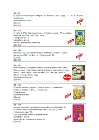 82-3 ESP
A espada de excalibur / trad. J.Miguel. - S.l : Europrice, 2010. - [50] p. : il. ; 20 cm.. - (Contos
tradicionais)
ISBN 978-989-8257-30-7
[Contos]
CDU 82-3
82-3 FON
A malta do 2º C / Catarina da Fonseca ; il. Cristina Sampaio. - 7.ª ed. - Lisboa :
Caminho, imp. 2000. - 152, [3] p. ; 19 cm.
- (De par em par ; 4)
ISBN 972-21-0022-X
Escola -- [Romances de aventuras]
CDU 82-3
82-3 GRE
Férias na neve / texto de Alain Grée ; il. de Philippe Salembier. - Lisboa :
Verbo, imp. 1973. - 21, [2] p. : il.. - (Verbo infantil ; 62)
[Contos]
CDU 82-3
82-3 GRI
Branca de Neve / baseado no conto de Jacob & Wilhelm Grimm ; adapt.
Suzanne Kabok ; trad. Elisabete Ramos ; il. Benjami n Lacombe ; rev. Ivone
da Paz. - 1.ª ed. - Braga : Paleta de Letras, 2012. - 44, [1] p. : muito il. ;
32 cm. - Tít. orig.: Blanche Neige
ISBN 978-989-97605-2-3
CDU 82-3
82-3 HAU
O Poupas amarelo e o violino / Deborah Hautzig ; il. Joe Mathieu ;
tr. Teresa Rodrigues. - 1.ª ed. - : Lusomundo.
- (Rua Sésamo)
ISBN 972-8501-09-9
[Contos]
CDU 82-3
82-3 HOP
Amigas, namorados e segredos / Cathy Hopkins ; trad. Maria José de
la Fuente. - 2.ª ed. - Lisboa : Presença, 2006. - 141, [2] p. ; 20 cm.
- (Clube das amigas ; 74).
- Tít. orig.: Mates, dates and sleepover secrets
ISBN 972-23-3323-2
Adolescência -- [Romances de aventuras]
CDU 82-3
 