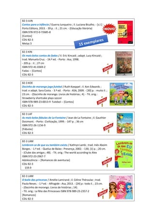 82-3 JUN
Contos para a infância / Guerra Junqueiro ; il. Luciana Bicalho. - [s.l.] :
Porto Editora, 2013. - 39 p. : il. ; 21 cm. - (Educação literária)
ISBN 978-972-0-72685-8
[Contos]
CDU 82-3
Metas 3
82-3 KIN
Os mais belos contos de fadas / il. Eric Kincaid ; adapt. Lucy Kincaid ;
trad. Manuela Cruz. - 14.ª ed. - Porto : Asa, 1998.
- 205 p. : il. ; 27 cm
ISBN 972-41-0369-2
Fadas -- [Contos]
CDU 82-3
82-3 KOE
Docinho de morango joga futebol / Ruth Koeppel ; il. Ken Edwards ;
trad. e adapt. Sara Costa. - 3.ª ed. - Porto : ASA, 2009. - [30] p. : muito il. ;
23 cm. - (Docinho de morango. Livros de histórias ; 4). - Tít. orig.:
Strawberry shortcake plays soccer
ISBN 978-989-23-0013-9 Futebol -- [Contos]
CDU 82-3
82-3 LAF
As mais belas fábulas de La Fontaine / Jean de La Fontaine ; il. Gauthier
Dosimont. - Porto : Civilização, 1999. - 147 p. ; 36 cm
ISBN 972-26-1156-9
[Fábulas]
CDU 82-3
82-3 LAM
Lembrem-se de que eu também existo / Kathryn Lamb ; trad. Inês Aboim
Borges. - 1.ª ed. - Queluz de Baixo : Presença, 2002. - 130, [1] p. ; 20 cm.
- (Clube das amigas ; 48). - Tít. orig.: The world according to Alex
ISBN 972-23-2967-7
Adolescência -- [Romances de aventuras]
CDU 82-3
159.9
82-3 LAM
O baile das princesas / Amélie Lamirand ; il. Céline Théraulaz ; trad.
Paula Neves. - 1.ª ed. - Alfragide : Asa, 2013. - [24] p : todo il. ; 23 cm.
- (Docinho de morango. Livros de histórias ; 14).
- Tít. orig.: La fête des Princesses ISBN 978-989-23-2357-2
[Romances]
CDU 82-3
 