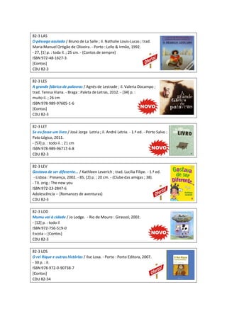 82-3 LAS
O pêssego azulado / Bruno de La Salle ; il. Nathalie Louis-Lucas ; trad.
Maria Manuel Ortigão de Oliveira. - Porto : Lello & Irmão, 1992.
- 27, [1] p. : toda il. ; 25 cm. - (Contos de sempre)
ISBN 972-48-1627-3
[Contos]
CDU 82-3
82-3 LES
A grande fábrica de palavras / Agnés de Lestrade ; il. Valeria Docampo ;
trad. Teresa Viana. - Braga : Paleta de Letras, 2012. - [34] p. :
muito il. ; 26 cm
ISBN 978-989-97605-1-6
[Contos]
CDU 82-3
82-3 LET
Se eu fosse um livro / José Jorge Letria ; il. André Letria. - 1.ª ed. - Porto Salvo :
Pato Lógico, 2011.
- [57] p. : todo il. ; 21 cm
ISBN 978-989-96717-6-8
CDU 82-3
82-3 LEV
Gostava de ser diferente... / Kathleen Leverich ; trad. Lucília Filipe. - 1.ª ed.
- Lisboa : Presença, 2002. - 85, [2] p. ; 20 cm. - (Clube das amigas ; 38).
- Tít. orig.: The new you
ISBN 972-23-2847-6
Adolescência -- [Romances de aventuras]
CDU 82-3
82-3 LOD
Mumu vai à cidade / Jo Lodge. - Rio de Mouro : Girassol, 2002.
- [12] p. : todo il
ISBN 972-756-519-0
Escola -- [Contos]
CDU 82-3
82-3 LOS
O rei Rique e outras histórias / Ilse Losa. - Porto : Porto Editora, 2007.
- 30 p. : il.
ISBN 978-972-0-90738-7
[Contos]
CDU 82-34
 