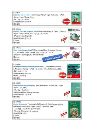 82-3 MAE
O paraíso são os outros / Valter Hugo Mãe ; il. Esgar Acelerado. - 1.ª ed.
- Porto : Porto Editora, 2014.
- 44, [3] p. : il. ; 24 cm
ISBN 978-972-0-04700-7
CDU 82-3
82-3 MAG
Parem a terra que eu quero sair! / Álvaro Magalhães ; il. Carlos J. Campos.
- Porto : Porto Editora, 2014. - [44] p. : il. ; 21 cm.
- (Picasso & Van Gogh ; 2)
ISBN 978-972-0-72701-5
[Contos]
CDU 82-3
82-3 MAG
Mexe esse rabo gordo, pá! / Álvaro Magalhães ; il. Carlos J. Campos.
- 1.ª ed. - Porto : Porto Editora, 2014. - [8] p. : il. ; 22 cm.
- (Picasso & Van Gogh ; 1). - Excerto da obra.
[Contos]
CDU 82-3
82-3 MAR
Para onde vamos quando desaparecemos? / Isabel Minhós Martins ;
il. Madalena Matoso. - 1.ª ed. - Carcavelos : Planeta Tangerina, 2011.
- [42] p. : il. ; 23 cm
ISBN 978-989-8145-35-2
Morte -- [Contos]
CDU 82-3
82-3 MEN
Aventuras da Engrácia / Maria Alberta Menéres ; il. Rui Truta. - 8.ª ed.
- Porto : Asa, 2007.
- 60, [1] p. : il. ; 21 cm.
- (Biblioteca Maria Alberta Menéres)
ISBN 978-972-41-0236-8
CDU 82-3
82-3 MON
Contos de encantar / texto Nathalie Monnin ; il. Carlos Busquets ; trad.
Conceição Oliveira, Rita Vanez. - Porto : Civilização, 2006.
- 320, [5] p. : il. ; 28 cm. - (Contos ; 26).
- Tít. orig.: Mes contes de toujours
ISBN 972-26-2491-1
[Contos]
CDU 82-3
 