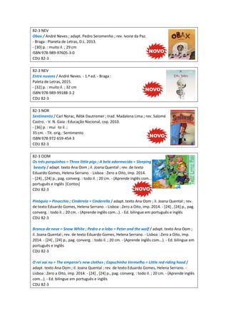 82-3 NEV
Obax / André Neves ; adapt. Pedro Seromenho ; rev. Ivone da Paz.
- Braga : Planeta de Letras, D.L. 2013.
- [30] p. : muito il. ; 29 cm
ISBN 978-989-97605-3-0
CDU 82-3
82-3 NEV
Entre nuvens / André Neves. - 1.ª ed. - Braga :
Paleta de Letras, 2015.
- [32] p. : muito il. ; 32 cm
ISBN 978-989-99188-3-2
CDU 82-3
82-3 NOR
Sentimento / Carl Norac, Rébk Dautremer ; trad. Madalena Lima ; rev. Salomé
Castro. - V. N. Gaia : Educação Nacional, cop. 2010.
- [36] p. : mui to il. ;
35 cm. - Tít. orig.: Sentimento
ISBN 978-972-659-454-3
CDU 82-3
82-3 OOM
Os três porquinhos = Three little pigs ; A bela adormecida = Sleeping
beauty / adapt. texto Ana Oom ; il. Joana Quental ; rev. de texto
Eduardo Gomes, Helena Serrano. - Lisboa : Zero a Oito, imp. 2014.
- [24] , [24] p., pag. converg. : todo il. ; 20 cm. - (Aprende inglês com...). - Ed. bilingue em
português e inglês [Contos]
CDU 82-3
Pinóquio = Pinocchio ; Cinderela = Cinderella / adapt. texto Ana Oom ; il. Joana Quental ; rev.
de texto Eduardo Gomes, Helena Serrano. - Lisboa : Zero a Oito, imp. 2014. - [24] , [24] p., pag.
converg. : todo il. ; 20 cm. - (Aprende inglês com...). - Ed. bilingue em português e inglês
CDU 82-3
Branca de neve = Snow White ; Pedro e o lobo = Peter and the wolf / adapt. texto Ana Oom ;
il. Joana Quental ; rev. de texto Eduardo Gomes, Helena Serrano. - Lisboa : Zero a Oito, imp.
2014. - [24] , [24] p., pag. converg. : todo il. ; 20 cm. - (Aprende inglês com...). - Ed. bilingue em
português e inglês
CDU 82-3
O rei vai nu = The emperor's new clothes ; Capuchinho Vermelho = Little red riding hood /
adapt. texto Ana Oom ; il. Joana Quental ; rev. de texto Eduardo Gomes, Helena Serrano. -
Lisboa : Zero a Oito, imp. 2014. - [24] , [24] p., pag. converg. : todo il. ; 20 cm. - (Aprende inglês
com...). - Ed. bilingue em português e inglês
CDU 82-3
 
