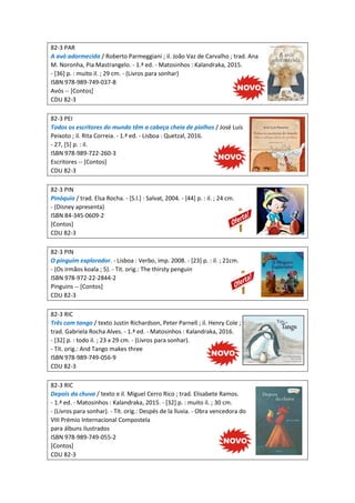 82-3 PAR
A avó adormecida / Roberto Parmeggiani ; il. João Vaz de Carvalho ; trad. Ana
M. Noronha, Pia Mastrangelo. - 1.ª ed. - Matosinhos : Kalandraka, 2015.
- [36] p. : muito il. ; 29 cm. - (Livros para sonhar)
ISBN 978-989-749-037-8
Avós -- [Contos]
CDU 82-3
82-3 PEI
Todos os escritores do mundo têm a cabeça cheia de piolhos / José Luís
Peixoto ; il. Rita Correia. - 1.ª ed. - Lisboa : Quetzal, 2016.
- 27, [5] p. : il.
ISBN 978-989-722-260-3
Escritores -- [Contos]
CDU 82-3
82-3 PIN
Pinóquio / trad. Elsa Rocha. - [S.l.] : Salvat, 2004. - [44] p. : il. ; 24 cm.
- (Disney apresenta)
ISBN 84-345-0609-2
[Contos]
CDU 82-3
82-3 PIN
O pinguim explorador. - Lisboa : Verbo, imp. 2008. - [23] p. : il. ; 21cm.
- (Os irmãos koala ; 5). - Tit. orig.: The thirsty penguin
ISBN 978-972-22-2844-2
Pinguins -- [Contos]
CDU 82-3
82-3 RIC
Três com tango / texto Justin Richardson, Peter Parnell ; il. Henry Cole ;
trad. Gabriela Rocha Alves. - 1.ª ed. - Matosinhos : Kalandraka, 2016.
- [32] p. : todo il. ; 23 x 29 cm. - (Livros para sonhar).
- Tít. orig.: And Tango makes three
ISBN 978-989-749-056-9
CDU 82-3
82-3 RIC
Depois da chuva / texto e il. Miguel Cerro Rico ; trad. Elisabete Ramos.
- 1.ª ed. - Matosinhos : Kalandraka, 2015. - [32] p. : muito il. ; 30 cm.
- (Livros para sonhar). - Tít. orig.: Despés de la lluvia. - Obra vencedora do
VIII Prémio Internacional Compostela
para álbuns ilustrados
ISBN 978-989-749-055-2
[Contos]
CDU 82-3
 