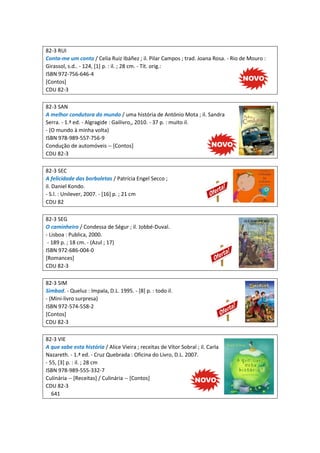 82-3 RUI
Conta-me um conto / Celia Ruiz Ibáñez ; il. Pilar Campos ; trad. Joana Rosa. - Rio de Mouro :
Girassol, s.d.. - 124, [1] p. : il. ; 28 cm. - Tít. orig.:
ISBN 972-756-646-4
[Contos]
CDU 82-3
82-3 SAN
A melhor condutora do mundo / uma história de António Mota ; il. Sandra
Serra. - 1.ª ed. - Algragide : Gailivro,, 2010. - 37 p. : muito il.
- (O mundo à minha volta)
ISBN 978-989-557-756-9
Condução de automóveis -- [Contos]
CDU 82-3
82-3 SEC
A felicidade das borboletas / Patrícia Engel Secco ;
il. Daniel Kondo.
- S.l. : Unilever, 2007. - [16] p. ; 21 cm
CDU 82
82-3 SEG
O caminheiro / Condessa de Ségur ; il. Jobbé-Duval.
- Lisboa : Publica, 2000.
- 189 p. ; 18 cm. - (Azul ; 17)
ISBN 972-686-004-0
[Romances]
CDU 82-3
82-3 SIM
Simbad. - Queluz : Impala, D.L. 1995. - [8] p. : todo il.
- (Mini-livro surpresa)
ISBN 972-574-558-2
[Contos]
CDU 82-3
82-3 VIE
A que sabe esta história / Alice Vieira ; receitas de Vítor Sobral ; il. Carla
Nazareth. - 1.ª ed. - Cruz Quebrada : Oficina do Livro, D.L. 2007.
- 55, [3] p. : il. ; 28 cm
ISBN 978-989-555-332-7
Culinária -- [Receitas] / Culinária -- [Contos]
CDU 82-3
641
 