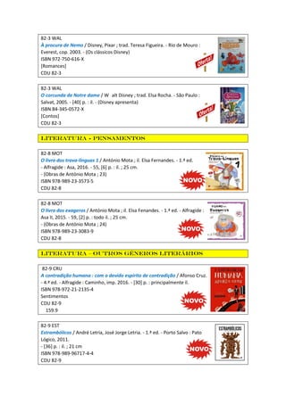 82-3 WAL
À procura de Nemo / Disney, Pixar ; trad. Teresa Figueira. - Rio de Mouro :
Everest, cop. 2003. - (Os clássicos Disney)
ISBN 972-750-616-X
[Romances]
CDU 82-3
82-3 WAL
O corcunda de Notre dame / W alt Disney ; trad. Elsa Rocha. - São Paulo :
Salvat, 2005. - [40] p. : il. - (Disney apresenta)
ISBN 84-345-0572-X
[Contos]
CDU 82-3
Literatura - Pensamentos
82-8 MOT
O livro dos trava-línguas 1 / António Mota ; il. Elsa Fernandes. - 1.ª ed.
- Alfragide : Asa, 2016. - 55, [6] p. : il. ; 25 cm.
- (Obras de António Mota ; 23)
ISBN 978-989-23-3573-5
CDU 82-8
82-8 MOT
O livro dos exageros / António Mota ; il. Elsa Fenandes. - 1.ª ed. - Alfragide :
Asa II, 2015. - 59, [2] p. : todo il. ; 25 cm.
- (Obras de António Mota ; 24)
ISBN 978-989-23-3083-9
CDU 82-8
Literatura – Outros géneros literários
82-9 CRU
A contradição humana : com o devido espírito de contradição / Afonso Cruz.
- 4.ª ed. - Alfragide : Caminho, imp. 2016. - [30] p. : principalmente il.
ISBN 978-972-21-2135-4
Sentimentos
CDU 82-9
159.9
82-9 EST
Estrambólicos / André Letria, José Jorge Letria. - 1.ª ed. - Porto Salvo : Pato
Lógico, 2011.
- [36] p. : il. ; 21 cm
ISBN 978-989-96717-4-4
CDU 82-9
 