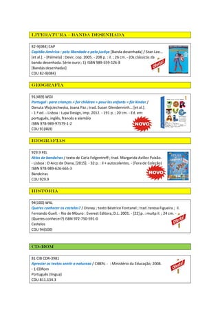 Literatura – Banda desenhada
82-9(084) CAP
Capitão América : pela liberdade e pela justiça [Banda desenhada] / Stan Lee...
[et al.]. - [Palmela] : Devir, cop. 2005. - 208 p. : il. ; 26 cm. - (Os clássicos da
banda desenhada. Série ouro ; 1) ISBN 989-559-126-8
[Bandas desenhadas]
CDU 82-9(084)
Geografia
91(469) WOJ
Portugal : para crianças = for children = pour les enfants = für kinder /
Danuta Wojciechwska, Joana Paz ; trad. Susan Glendenninh... [et al.].
- 1.ª ed. - Lisboa : Lupa Design, imp. 2012. - 191 p. ; 20 cm. - Ed. em:
português, inglês, francês e alemãio
ISBN 978-989-97579-1-2
CDU 91(469)
Biografias
929.9 FEL
Atlas de bandeiras / texto de Carla Felgentreff ; trad. Margarida Avillez Paixão.
- Lisboa : O Arco de Diana, [2015]. - 32 p. : il + autocolantes. - (Fora de Coleção)
ISBN 978-989-626-665-3
Bandeiras
CDU 929.9
História
94(100) WAL
Queres conhecer os castelos? / Disney ; texto Béatrice Fontanel ; trad. teresa Figueira ; il.
Fernando Guell. - Rio de Mouro : Everest Editora, D.L. 2001. - [22] p. : muitp il. ; 24 cm. -
(Queres conhecer?) ISBN 972-750-591-0
Castelos
CDU 94(100)
CD-ROM
81 CIB CDR-3981
Apreciar os textos sentir a natureza / CIBEN. - : Ministério da Educação, 2008.
- 1 CDRom
Português (língua)
CDU 811.134.3
 