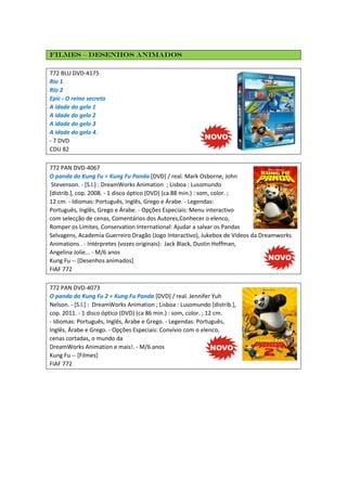 Filmes – Desenhos animados
772 BLU DVD-4175
Rio 1
Rio 2
Epic - O reino secreto
A idade do gelo 1
A idade do gelo 2
A idade do gelo 3
A idade do gelo 4.
- 7 DVD
CDU 82
772 PAN DVD-4067
O panda do Kung Fu = Kung Fu Panda [DVD] / real. Mark Osborne, John
Stevenson. - [S.l.] : DreamWorks Animation ; Lisboa : Lusomundo
[distrib.], cop. 2008. - 1 disco óptico (DVD) (ca 88 min.) : som, color. ;
12 cm. - Idiomas: Português, Inglês, Grego e Árabe. - Legendas:
Português, Inglês, Grego e Árabe. - Opções Especiais: Menu interactivo
com selecção de cenas, Comentários dos Autores,Conhecer o elenco,
Romper os Limites, Conservation International: Ajudar a salvar os Pandas
Selvagens, Academia Guerreiro Dragão (Jogo Interactivo), Jukebox de Vídeos da Dreamworks
Animations . - Intérpretes (vozes originais): Jack Black, Dustin Hoffman,
Angelina Jolie... - M/6 anos
Kung Fu -- [Desenhos animados]
FIAF 772
772 PAN DVD-4073
O panda do Kung Fu 2 = Kung Fu Panda [DVD] / real. Jennifer Yuh
Nelson. - [S.l.] : DreamWorks Animation ; Lisboa : Lusomundo [distrib.],
cop. 2011. - 1 disco óptico (DVD) (ca 86 min.) : som, color. ; 12 cm.
- Idiomas: Português, Inglês, Árabe e Grego. - Legendas: Português,
Inglês, Árabe e Grego. - Opções Especiais: Convívio com o elenco,
cenas cortadas, o mundo da
DreamWorks Animation e mais!. - M/6 anos
Kung Fu -- [Filmes]
FIAF 772
 