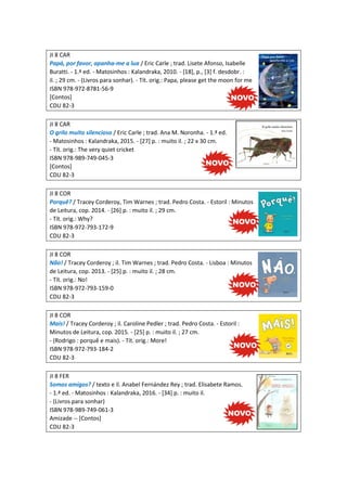 JI 8 CAR
Papá, por favor, apanha-me a lua / Eric Carle ; trad. Lisete Afonso, Isabelle
Buratti. - 1.ª ed. - Matosinhos : Kalandraka, 2010. - [18], p., [3] f. desdobr. :
il. ; 29 cm. - (Livros para sonhar). - Tít. orig.: Papa, please get the moon for me
ISBN 978-972-8781-56-9
[Contos]
CDU 82-3
JI 8 CAR
O grilo muito silencioso / Eric Carle ; trad. Ana M. Noronha. - 1.ª ed.
- Matosinhos : Kalandraka, 2015. - [27] p. : muito il. ; 22 x 30 cm.
- Tít. orig.: The very quiet cricket
ISBN 978-989-749-045-3
[Contos]
CDU 82-3
JI 8 COR
Porquê? / Tracey Corderoy, Tim Warnes ; trad. Pedro Costa. - Estoril : Minutos
de Leitura, cop. 2014. - [26] p. : muito il. ; 29 cm.
- Tít. orig.: Why?
ISBN 978-972-793-172-9
CDU 82-3
JI 8 COR
Não! / Tracey Corderoy ; il. Tim Warnes ; trad. Pedro Costa. - Lisboa : Minutos
de Leitura, cop. 2013. - [25] p. : muito il. ; 28 cm.
- Tít. orig.: No!
ISBN 978-972-793-159-0
CDU 82-3
JI 8 COR
Mais! / Tracey Corderoy ; il. Caroline Pedler ; trad. Pedro Costa. - Estoril :
Minutos de Leitura, cop. 2015. - [25] p. : muito il. ; 27 cm.
- (Rodrigo : porquê e mais). - Tít. orig.: More!
ISBN 978-972-793-184-2
CDU 82-3
JI 8 FER
Somos amigos? / texto e il. Anabel Fernández Rey ; trad. Elisabete Ramos.
- 1.ª ed. - Matosinhos : Kalandraka, 2016. - [34] p. : muito il.
- (Livros para sonhar)
ISBN 978-989-749-061-3
Amizade -- [Contos]
CDU 82-3
 