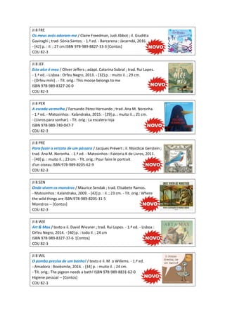 JI 8 FRE
Os meus avós adoram-me / Claire Freedman, Judi Abbot ; il. Giuditta
Gaviraghi ; trad. Sónia Santos. - 1.ª ed. - Barcarena : Jacarndá, 2016.
- [42] p. : il. ; 27 cm ISBN 978-989-8827-33-3 [Contos]
CDU 82-3
JI 8 JEF
Este alce é meu / Oliver Jeffers ; adapt. Catarina Sobral ; trad. Rui Lopes.
- 1.ª ed. - Lisboa : Orfeu Negro, 2013. - [32] p. : muito il. ; 29 cm.
- (Orfeu mini) . - Tít. orig.: This moose belongs to me
ISBN 978-989-8327-26-0
CDU 82-3
JI 8 PER
A escada vermelha / Fernando Pérez Hernando ; trad. Ana M. Noronha.
- 1.ª ed. - Matosinhos : Kalandraka, 2015. - [29] p. : muito il. ; 21 cm.
- (Livros para sonhar). - Tít. orig.: La escalera roja
ISBN 978-989-749-047-7
CDU 82-3
JI 8 PRE
Para fazer o retrato de um pássaro / Jacques Prévert ; il. Mordicai Gerstein ;
trad. Ana M. Noronha. - 1.ª ed. - Matosinhos : Faktoria K de Livros, 2011.
- [40] p. : muito il. ; 23 cm. - Tít. orig.: Pour faire le portrait
d'un oiseau ISBN 978-989-8205-62-9
CDU 82-3
JI 8 SEN
Onde vivem os monstros / Maurice Sendak ; trad. Elisabete Ramos.
- Matosinhos : Kalandraka, 2009. - [42] p. : il. ; 23 cm. - Tít. orig.: Where
the wild things are ISBN 978-989-8205-31-5
Monstros -- [Contos]
CDU 82-3
JI 8 WIE
Art & Max / texto e il. David Wiesner ; trad. Rui Lopes. - 1.ª ed. - Lisboa :
Orfeu Negro, 2014. - [40] p. : todo il. ; 24 cm
ISBN 978-989-8327-37-6 [Contos]
CDU 82-3
JI 8 WIL
O pombo precisa de um banho! / texto e il. M o Willems. - 1.ª ed.
- Amadora : Booksmile, 2016. - [34] p. : muito il. ; 24 cm.
- Tít. orig.: The pigeon needs a bath! ISBN 978-989-8831-62-0
Higiene pessoal -- [Contos]
CDU 82-3
 