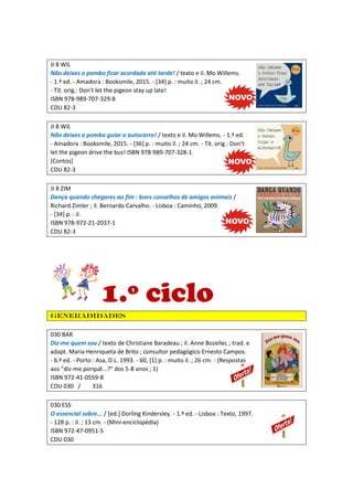 JI 8 WIL
Não deixes o pombo ficar acordado até tarde! / texto e il. Mo Willems.
- 1.ª ed. - Amadora : Booksmile, 2015. - [34] p. : muito il. ; 24 cm.
- Tít. orig.: Don't let the pigeon stay up late!
ISBN 978-989-707-329-8
CDU 82-3
JI 8 WIL
Não deixes o pombo guiar o autocarro! / texto e il. Mo Willems. - 1.ª ed.
- Amadora : Booksmile, 2015. - [36] p. : muito il. ; 24 cm. - Tít. orig.: Don't
let the pigeon drive the bus! ISBN 978-989-707-328-1
[Contos]
CDU 82-3
JI 8 ZIM
Dança quando chegares ao fim : bons conselhos de amigos animais /
Richard Zimler ; il. Bernardo Carvalho. - Lisboa : Caminho, 2009.
- [34] p. : il.
ISBN 978-972-21-2037-1
CDU 82-3
1.º ciclo
Generadidades
030 BAR
Diz-me quem sou / texto de Christiane Baradeau ; il. Anne Bozellec ; trad. e
adapt. Maria Henriqueta de Brito ; consultor pedagógico Ernesto Campos.
- 6.ª ed. - Porto : Asa, D.L. 1993. - 60, [1] p. : muito il. ; 26 cm. - (Respostas
aos "diz-me porquê...?" dos 5-8 anos ; 1)
ISBN 972-41-0559-8
CDU 030 / 316
030 ESS
O essencial sobre... / [ed.] Dorling Kindersley. - 1.ª ed. - Lisboa : Texto, 1997.
- 128 p. : il. ; 13 cm. - (Mini-enciclopédia)
ISBN 972-47-0951-5
CDU 030
 