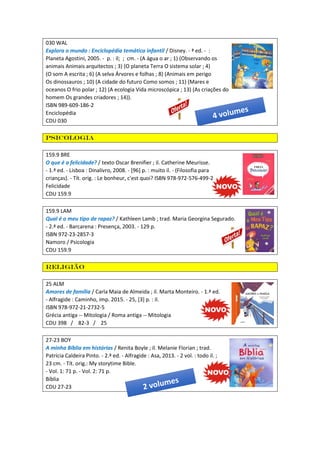 030 WAL
Explora o mundo : Enciclopédia temática infantil / Disney. - ª ed. - :
Planeta Agostini, 2005. - p. : il; ; cm. - (A água o ar ; 1) (Observando os
animais Animais arquitectos ; 3) (O planeta Terra O sistema solar ; 4)
(O som A escrita ; 6) (A selva Árvores e folhas ; 8) (Animais em perigo
Os dinossauros ; 10) (A cidade do futuro Como somos ; 11) (Mares e
oceanos O frio polar ; 12) (A ecologia Vida microscópica ; 13) (As criações do
homem Os grandes criadores ; 14)).
ISBN 989-609-186-2
Enciclopédia
CDU 030
Psicologia
159.9 BRE
O que é a felicidade? / texto Oscar Brenifier ; il. Catherine Meurisse.
- 1.ª ed. - Lisboa : Dinalivro, 2008. - [96] p. : muito il. - (Filosofia para
crianças). - Tít. orig. : Le bonheur, c'est quoi? ISBN 978-972-576-499-2
Felicidade
CDU 159.9
159.9 LAM
Qual é o meu tipo de rapaz? / Kathleen Lamb ; trad. Maria Georgina Segurado.
- 2.ª ed. - Barcarena : Presença, 2003. - 129 p.
ISBN 972-23-2857-3
Namoro / Psicologia
CDU 159.9
Religião
25 ALM
Amores de família / Carla Maia de Almeida ; il. Marta Monteiro. - 1.ª ed.
- Alfragide : Caminho, imp. 2015. - 25, [3] p. : il.
ISBN 978-972-21-2732-5
Grécia antiga -- Mitologia / Roma antiga -- Mitologia
CDU 398 / 82-3 / 25
27-23 BOY
A minha Bíblia em histórias / Renita Boyle ; il. Melanie Florian ; trad.
Patrícia Caldeira Pinto. - 2.ª ed. - Alfragide : Asa, 2013. - 2 vol. : todo il. ;
23 cm. - Tít. orig.: My storytime Bible.
- Vol. 1: 71 p. - Vol. 2: 71 p.
Bíblia
CDU 27-23
 