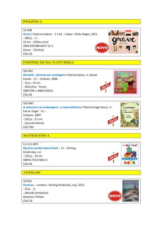 Política
32 SOB
Greve / Catarina Sobral. - 1.ª ed. - Lisboa : Orfeu Negro, 2011.
- [48] p. : il. ;
22 cm. - (Orfeu mini)
ISBN 978-989-8327-12-3
Greve -- [Contos]
CDU 32
Proteção da natureza
502 REC
Reciclino : faminto por reciclagem / Patrícia Secco ; il. Daniel
Kondo. - S.l. : Unilever, 2006.
- 31 p. ; 21 cm.
- (Reciclino - livros)
ISBN 978-1-40833-850-6
CDU 82
502 NAT
A natureza e as embalagens : a mata atlântica / Patrícia Engel Secco ; il.
Edu A. Engel. - S.l. :
Unilever, 2007.
- [32] p. ; 21 cm.
- (Juca brasileiro)
CDU 502
Matemática
51=111 MYF
My first number board book. - S.l. : Dorling
Kindersley, s.d.
- [32] p. ; 15 cm
ISBN 0-7513-5852-5
CDU 82
Animais
59 OCE
Oceanos. - Londres : Dorling Kindersley, cop. 2012.
- 24 p. : il.
- (Mundo fantástico)
Oceanos / Peixes
CDU 59
 