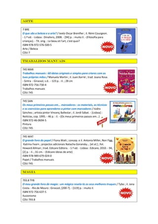 Arte
7 BRE
O que são a beleza e a arte? / texto Oscar Brenifier ; il. Rémi Courgeon.
- 1.ª ed. - Lisboa : Dinalivro, 2008. - [94] p. : muito il. - (Filosofia para
crianças). - Tít. orig. : Le beau et l'art, c'est quoi?
ISBN 978-972-576-500-5
Arte / Beleza
CDU 7
Trabalhos manuais
745 MAR
Trabalhos manuais : 60 ideias originais e simples para criares com as
tuas próprias mãos / Manuela Martin ; il. Juan Xarrié ; trad. Joana Rosa.
- Sintra : Girassol, s.d.. - 123 p. : il. ; 28 cm
ISBN 972-756-730-4
Trabalhos manuais
CDU 745
745 SAN
Os meus primeiros passos em... marcadores : os materiais, as técnicas
e os exercícios para aprenderes a pintar com marcadores / Isidro
Sánchez ; artista pintor Vincenç Ballestar ; il. Jordi Sábat. - [Lisboa] :
Notícias, cop. 1995. - 46 p. : il. - (Os meus primeiros passos em...)
ISBN 972-46-0694-5
Pintura
CDU 745
745 WAT
O grande livro do papel / Fiona Watt ; concep. e il. Antonia Miller, Non Figg,
Katrina Fearn ; projectos adicionais Natacha Goransky... [et al.] ; fot.
Howard Allman ; trad. Edicare Editora. - 1.ª ed. - Lisboa : Edicare, 2010. - 94,
[2] p. : il. ; 31 cm. - (Edicare ideias de arte)
ISBN 978-989-679-024-0
Papel / Trabalhos manuais
CDU 745
Magia
793.8 TYB
O meu grande livro de magia : um mágico revela-te os seus melhores truques / Tybo ; il. Jana
Costa. - Rio de Mouro : Girassol, [200-?]. - [119] p. : muito il.
ISBN 972-756-637-5
Ilusionismo
CDU 793.8
 
