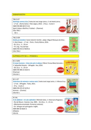 desporto
796.3 LET
Domingo vamos à luz / texto de José Jorge Letria ; il. de André Letria.
- 1.ª ed. - [Porto Salvo] : Pato Lógico, 2010. - [71] p. : muito il.
ISBN 978-989-96717-0-6
Sport Lisboa e Benfica / Futebol -- [Poemas]
CDU 796.3
82-1
796.3 VER
Doido por futebol / texto Valentin Verthé ; adapt. Miguel Marques da Silva ;
il. Alain Boyer. - 1.ª ed. - Porto : Porto Editora, 2016.
- 95, [1] p. : il. ; 33 cm
- Tít. orig.: Fou de foot
ISBN 978-972-0-70670-6
CDU 796.3
Literatura - Poesia
82-1 GON
O corpo humano : rimas dos pés à cabeça / Maria Teresa Maia Gonzalez ;
il. Sebastião Peixoto. - Alfragide : Asa, 2016.
- 28, [1] p. : il. ; 25 cm
ISBN 978-989-23-3614-5
[Poemas]
CDU 82-1
82-1 LET
Colectivos de animais e outros mais / texto José Jorge Letria ; il. Afonso Cruz.
- 1.ª ed. - Alfragide : Texto, 2011.
- 37 p. : muito il.
ISBN 978-972-47-4276-2
Animais -- [Contos]
CDU 82-1
81 SAL
A de alfabeto = A is for alphabet / Michele Salas ; il. Katarzyna Rogowicz.
- Rio de Mouro : Everest, imp. 2005. - 33, [2] p. : il. ; 21 cm.
- (Montanha encantada. Primeiros Leitores).
- Ed. bilingue em português e inglês
ISBN 989-50-0024-3
Alfabeto
CDU 81
 