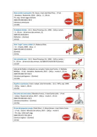 Ovos verdes e presunto / Dr. Seuss ; trad. José Dias Pires. - 1ª ed.
- Amadora : Booksmile, 2016. - [64] p. : il. ; 30 cm
Tít. orig.: Green eggs and ham
ISBN 978-989-8831-98-9
Literatura americana
JI 8 DRS
O elefante Simba. - [S.l.] : Nova Presença, D.L. 1994. - [12] p. carton.
: il. ; 23 cm. - (A ternura dos animais ; 5)
ISBN 972-8193-00-9
Elefantes -- [Contos]
JI 8 ELE
Vem "rugir" como o leão! / il. Robecca Elliot.
- S.l. : Impala, 2008. - [6] p. : il
ISBN 978-989-22-0318-8
[Contos]
JI 8 ELL
Um estranho ovo. - [S.l.] : Nova Presença, D.L. 1994. - [12] p. carton. :
il. ; 23 cm. - (A ternura dos animais ; 8) ISBN 972-8193-00-9 [Contos]
JI 8 EST
João pé de feijão e milady do seu coração / texto José Fanha ; il. Mafalda
Milhões. - 1ª ed. - Amadora : Booksmile, 2017. - [34] p. : muito il. ; 25 cm
ISBN 978-989-707-416-5
Literatura portuguesa -- [Contos]
JI 8 FAN
O grilo e a princesa / trad. e adapt. Julia Fernandes. - [S.l.] : MTS, cop. 1999.
- [14] p. : toda il. ; 28 cm
JI 8 FER
Era uma vez uma raiva / Blandina Franco ; il José Carlos Lollo. - 1ª ed.
- Lisboa : Nuvem de Letras, 2017. - [36] p. : muito il. ; 25 cm
ISBN 978-989-665-156-5
Literatura brasileira -- [Contos]
JI 8 FRA
O ovo da pequena coruja / Debi Gliori ; il. Alison Brown ; trad. Pedro Costa.
- 1.ª ed. - Estoril : Minutos de Leitura, 2017. - [30] p. : muito il.
- Tít. orig.: Little owl's egg
ISBN 978-972-793-205-4
Litertura inglesa -- [Contos]
JI 8 GLI
 