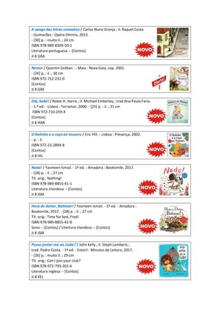 A zanga das letras comadres / Carlos Nuno Granja ; il. Raquel Costa.
- Guimarães : Opera Ominia, 2013.
- [30] p. : muito il. ; 24 cm
ISBN 978-989-8309-50-1
Literatura portuguesa -- [Contos]
JI 8 GRA
Nestor / Quentin Gréban . - Maia : Nova Gaia, cop. 2001.
- [26] p. : il. ; 30 cm
ISBN 972-712-231-0
[Contos]
JI 8 GRE
Olá, bebé! / Robie H. Harris ; il. Michael Emberley ; trad.Ana Paula Faria.
- 1.ª ed. - Lisboa : Terramar, 2000. - [25] p. : il. ; 31 cm
ISBN 972-710-259-X
[Contos]
JI 8 HAR
O Bolinha e a caça ao tesouro / Eric Hill. - Lisboa : Presença, 2002.
- p. : il.
ISBN 972-23-2894-8
[Contos]
JI 8 HIL
Nada! / Yasmeen Ismail. - 1ª ed. - Amadora : Booksmile, 2017.
- [28] p. : il. ; 27 cm
Tít. orig.: Nothing!
ISBN 978-989-8855-41-1
Literatura irlandesa -- [Contos]
JI 8 ISM
Hora de deitar, Baltasar! / Yasmeen Ismail. - 1ª ed. - Amadora :
Booksmile, 2017. - [28] p. : il. ; 27 cm
Tít. orig.: Time for bed, Fred!
ISBN 978-989-8855-42-8
Sono -- [Contos] / Litertura irlandesa -- [Contos]
JI 8 ISM
Posso juntar-me ao clube? / John kelly ; il. Steph Lamberis ;
trad. Pedro Costa. - 1ª ed. - Estoril : Minutos de Leitura, 2017.
- [26] p. : muito il. ; 29 cm
Tít. orig.: Can I join your club?
ISBN 978-972-793-201-6
Literatura inglesa -- [Contos]
JI 8 KEL
 