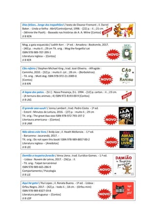 Dias felizes...longe dos trapalhões! / texto de Eleanor Fremont ; il. Darrel
Baker. - Linda-a-Velha : Abril/Controljornal, 1998. - [22] p. : il. ; 21 cm.
- (Winnie the Pooh). - Baseado nas histórias de A. A. Milne [Contos]
JI 8 KEN
Mog, a gata esquecida / Judith Kerr. - 1ª ed. - Amadora : Booksmile, 2017.
- [40] p. : muito il. ; 29 cm Tít. orig. : Mog the forgetful cat
ISBN 978-989-707-399-1
Literatura inglesa -- [Contos]
JI 8 KER
Cão rafeiro / Stephen Michael King ; trad. José Oliveira. - Alfragide :
Caminho, 2010. - [32] p. : muito il. col. ; 28 cm. - (Borboletras).
- Tít. orig. : Mutt dog. ISBN 978-972-21-2089-0
[Contos]
JI 8 KIN
A lagoa dos patos. - [S.l.] : Nova Presença, D.L. 1994. - [12] p. carton. : il. ; 23 cm.
- (A ternura dos animais ; 4) ISBN 972-8193-00-9 [Contos]
JI 8 LAG
O grande aaa-uuuh! / Jonny Lambert ; trad. Pedro Costa. - 1ª ed.
- Estoril : Minutos de Leitura, 2016. - [27] p. : muito il. ; 29 cm
Tít. orig.: The great Aaa-ooo ISBN 978-972-793-197-2
Litertaura americana -- [Contos]
JI 8 LAM
Não abras este livro / Andy Lee ; il. Heath McKenzie. - 1.ª ed.
- Barcarena : Jacarandá, 2017. -
Tít. orig.: Do not open this book! ISBN 978-989-8857-00-2
Literatura inglesa -- [Anedotas]
JI 8 LEE
Damião a toupeira furacão / Anna Llena ; trad. Euridice Gomes. - 1.ª ed.
- Lisboa : Nuvem de Letras, 2017. - [56] p. : il.
- Tít. orig.: Talpet terratrémol
ISBN 978-989-665-286-9
Comportamento / Psicologia
JI 8 LLE
Aqui há gato! / Rui Lopes ; il. Renata Bueno. - 1ª ed. - Lisboa :
Orfeu Negro, 2017. - [42] p. : todo il. ; 18 cm. - (Orfeu mini)
ISBN 978-989-8327-59-8
Literatura portuguesa -- [Contos]
JI 8 LOP
 