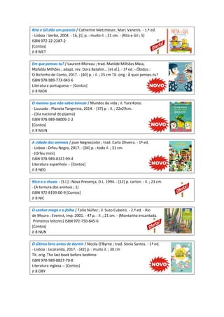 Rita e Gil dão um passeio / Catherine Metzmeyer, Marc Vanenis. - 1.ª ed.
- Lisboa : Verbo, 2004. - 16, [1] p. : muito il. ; 21 cm. - (Rita e Gil ; 5)
ISBN 972-22-2287-2
[Contos]
JI 8 MET
Em que pensas tu? / Laurent Moreau ; trad. Matilde Milhões Maia,
Mafalda Milhões ; adapt. rev. Dora Batalim... [et al.]. - 1ª ed. - Óbidos :
O Bichinho de Conto, 2017. - [40] p. : il. ; 25 cm Tít. orig.: À quoi penses-tu?
ISBN 978-989-773-043-6
Literatura portuguesa -- [Contos]
JI 8 MOR
O menino que não sabia brincar / Mundos de vida ; il. Yara Kono.
- Lousado : Planeta Tangerina, 2014. - [37] p. : il. ; 22x29cm.
- (Dia nacional do pijama)
ISBN 978-989-98009-2-2
[Contos]
JI 8 MUN
A cidade dos animais / joan Negrescolor ; trad. Carla Oliveira. - 1ª ed.
- Lisboa : Orfeu Negro, 2017. - [34] p. : todo il. ; 31 cm.
- (Orfeu mini)
ISBN 978-989-8327-99-4
Literatura espanhola -- [Contos]
JI 8 NEG
Nico e a chuva. - [S.l.] : Nova Presença, D.L. 1994. - [12] p. carton. : il. ; 23 cm.
- (A ternura dos animais ; 1)
ISBN 972-8193-00-9 [Contos]
JI 8 NIC
O senhor mago e a folha / Toño Núñez ; il. Suso Cubeiro. - 2.ª ed. - Rio
de Mouro : Everest, imp. 2001. - 47 p. : il. ; 21 cm. - (Montanha encantada.
Primeiros leitores) ISBN 972-750-845-6
[Contos]
JI 8 NUN
O último livro antes de dormir / Nicola O'Byrne ; trad. Sónia Santos. - 1ª ed.
- Lisboa : Jacarandá, 2017. - [42] p. : muito il. ; 30 cm
Tít. orig. The last book before bedtime
ISBN 978-989-8827-70-8
Literatura inglesa -- [Contos]
JI 8 OBY
 