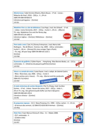Monterrosso / João Ferreira Oliveira, Maria Bouza. - 1ª ed. - Lisnoa :
Máquina de Voar!, 2016. - [26] p. : il. ; 24 cm
ISBN 978-989-99708-0-9
Literatura portuguesa -- [Contos]
JI 8 OLI
Madeline Finn e o cão da biblioteca / Lisa Papp ; trad. Ana Stilwell. - 1ª ed.
- Lisboa : Livros Horizonte, 2017. - [33] p. : muito il. ; 29 cm. - (Álbuns)
Tít. orig.: Madeleine Finn and the library dog
ISBN 978-972-24-1842-3
Literatura inglesa -- [Contos] / Bibliotecas -- [Contos]
JI 8 PAP
Para todo o ano! / [ed. lit.] Disney Enterprises ; trad. Maria João
Rodrigues. - Rio de Mouro : Everest, imp. 2009. - [10] p. cartonadas :
muito il. ; 18 cm. - (Disney) (Os meus amigos Tigre e Pooh).
- Tít. orig.: All year long! ISBN 978-989-50-1155-1
[Contos]
JI 8 PAR
O passeio do golfinho / Collen Payne . - Hong Kong : Blue Banana Books, s.d. - [12] p.
cartonadas : il. - (Histórias do pequeno golfinho) [Contos]
JI 8 PAY
Vasco e o castelo de areia / Liane Payne ; trad. e adapt. de Salomé Castro.
- Maia : Nova Gaia, cop. 2006. - [25] p. : muito il.
- (Bons sonhos com o Vasco). - Tít. orig. : Warren and the sandcastle
ISBN 972-712-424-0
JI 8 PAY
A mala misteriosa do senhor Benjamin / Pei-Yu Chang ; trad. Eurídice
Gomes. - 1ª ed. - Lisboa : Nuvem de Letras, 2017. - [42] p. : todo il. ;
29 cm Tít. orig.: Der geheimnisvolle Koffer von Herrn Benjamin
ISBN 978-989-665-229-6
Literatura chinesa -- [Contos]
JI 8 PEI
As pequenas raposas. - [S.l.] : Nova Presença, D.L. 1994. - [12] p. carton. : il. ; 23 cm.
- (A ternura dos animais ; 6) ISBN 972-8193-00-9 Animais -- [Contos]
JI 8 PEQ
Peter Pan / trad. Marcus Vinicius R. Silva. - S.l. : Rideel, 2008.
- [5] f. cartonadas : il.
- (Celebris Kids)
[Contos]
JI 8 PET
 
