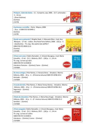 Pinóquio ; Gato das botas. - S.l. : Europrice, cop. 2006. - 21 f. cartonadas :
il. ; 14 cm.
- (Duas histórias)
[Contos]
JI 8 PIN
A princesa e a ervilha. - Porto : Majora, 2008.
- 16 p. : il ISBN 972-50-0449-1
[Contos]
JI 8 PRI
Donde vem a pimenta? / Brigitte Raab ; il. Manuela Olten ; trad. Ana
Marques. - 2.ª ed. - Lisboa : Ana Paula Faria Editora, 2008. - [32] p. : il.
- (Gatafunho). - Tit. orig.: Wo wächst der pfeffer?
ISBN 978-972-8920-21-0
[Contos]
JI 8 RAB
O livro com sono / Cédric Ramadier ; il. Vincent Bourgeau ; trad. Maria
Carvalho. - 1ª ed. - [S.l.] : Bizâncio, 2017. - [18] p. : il. ; 24 cm
Tít. orig.: Le livre qui dort
ISBN 978-972-53-0589-8
Literatura francesa -- [Contos] / Sono -- [Contos]
JI 8 RAM
Os meus amigos / Pilar Ramos ; il. Horacio Elena. - Amadora : Marina
Editores, 2003. - 32 p. : il. - (Primeiras leituras) ISBN 972-8786-20-4
Amizade -- [Contos]
JI 8 RAM
A escola da Inês / Pilar Ramos ; il. Maria Teresa Ramos. - Amadora : Marina
Editores, 2003. - 32 p. : il. - (Primeiras leituras) ISBN 972-8786-18-2
Segurança -- [Contos]
JI 8 RAM
O bolo de chocolate / Pilar Ramos ; il. Maria Rosa Aragó. - Amadora : Marina
Editores, 2003. - 32 p. : il. - (P rimeiras leituras) ISBN 972-8786-21-2
Sentidos -- [Contos]
JI 8 RAM
O livro zangado / Cédric Ramadier ; il. Vincent Bourgeau ; trad. Maria
Carvalho. - 1ª ed. - [S.l.] : Bizâncio, 2017. - [18] p. : il. ; 24 cm
Tít. orig.: Le livre en colère
ISBN 978-972-53-0590-4
Literatura -- [Contos] / Livros -- [Contos]
JI 8 RAM
 