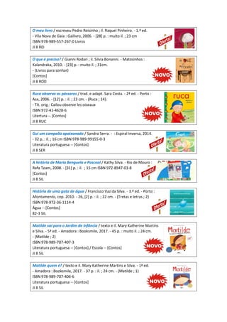 O meu livro / escreveu Pedro Reisinho ; il. Raquel Pinheiro. - 1.ª ed.
- Vila Nova de Gaia : Gailivro, 2006. - [28] p. : muito il. ; 23 cm
ISBN 978-989-557-267-0 Livros
JI 8 REI
O que é preciso? / Gianni Rodari ; il. Silvia Bonanni. - Matosinhos :
Kalandraka, 2010. - [23] p. : muito il. ; 31cm.
- (Livros para sonhar)
[Contos]
JI 8 ROD
Ruca observa os pássaros / trad. e adapt. Sara Costa. - 2ª ed. - Porto :
Asa, 2006. - [12] p. : il. ; 23 cm. - (Ruca ; 14).
- Tít. orig.: Cailou observe les oiseaux
ISBN 972-41-4628-6
Litertura -- [Contos]
JI 8 RUC
Gui um campeão apaixonado / Sandra Serra. - : Espiral Inversa, 2014.
- 32 p. : il. ; 16 cm ISBN 978-989-99155-0-3
Literatura portuguesa -- [Contos]
JI 8 SER
A história de Maria Benguela e Pascoal / Kathy Silva. - Rio de Mouro :
Rafa Team, 2008. - [31] p. : il. ; 15 cm ISBN 972-8947-03-8
[Contos]
JI 8 SIL
História de uma gota de água / Francisco Vaz da Silva. - 3.ª ed. - Porto :
Afontamento, cop. 2010. - 26, [2] p. : il. ; 22 cm. - (Tretas e letras ; 2)
ISBN 978-972-36-1114-4
Água -- [Contos]
82-3 SIL
Matilde vai para o Jardim de Infância / texto e il. Mary Katherine Martins
e Silva. - 5ª ed. - Amadora : Booksmile, 2017. - 45 p. : muito il. ; 24 cm.
- (Matilde ; 2)
ISBN 978-989-707-407-3
Literatura portuguesa -- [Contos] / Escola -- [Contos]
JI 8 SIL
Matilde quem é? / texto e il. Mary Katherine Martins e Silva. - 1ª ed.
- Amadora : Booksmile, 2017. - 37 p. : il. ; 24 cm. - (Matilde ; 1)
ISBN 978-989-707-406-6
Literatura portuguesa -- [Contos]
JI 8 SIL
 