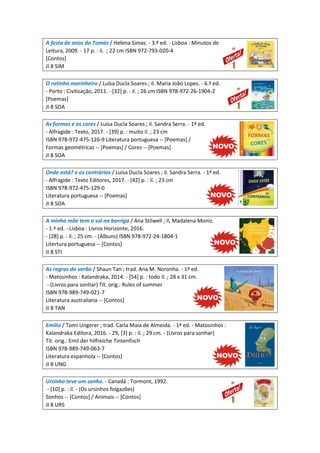 A festa de anos do Tomás / Helena Simas. - 3.ª ed. - Lisboa : Minutos de
Leitura, 2009. - 17 p. : il. ; 22 cm ISBN 972-793-020-4
[Contos]
JI 8 SIM
O ratinho marinheiro / Luísa Ducla Soares ; il. Maria João Lopes. - 6.ª ed.
- Porto : Civilização, 2011. - [32] p. : il. ; 26 cm ISBN 978-972-26-1904-2
[Poemas]
JI 8 SOA
As formas e as cores / Luísa Ducla Soares ; il. Sandra Serra. - 1ª ed.
- Alfragide : Texto, 2017. - [39] p. : muito il. ; 23 cm
ISBN 978-972-475-126-9 Literatura portuguesa -- [Poemas] /
Formas geométricas -- [Poemas] / Cores -- [Poemas]
JI 8 SOA
Onde está? e os contrários / Luísa Ducla Soares ; il. Sandra Serra. - 1ª ed.
- Alfragide : Texto Editores, 2017. - [42] p. : il. ; 23 cm
ISBN 978-972-475-129-0
Literatura portuguesa -- [Poemas]
JI 8 SOA
A minha mãe tem o sol na barriga / Ana Stilwell ; il, Madalena Moniz.
- 1.ª ed. - Lisboa : Livros Horizonte, 2016.
- [28] p. : il. ; 25 cm. - (Álbuns) ISBN 978-972-24-1804-1
Litertura portuguesa -- [Contos]
JI 8 STI
As regras do verão / Shaun Tan ; trad. Ana M. Noronha. - 1ª ed.
- Matosinhos : Kalandraka, 2014. - [54] p. : todo il. ; 28 x 31 cm.
- (Livros para sonhar) Tít. orig.: Rules of summer
ISBN 978-989-749-021-7
Literatura australiana -- [Contos]
JI 8 TAN
Emílio / Tomi Ungerer ; trad. Carla Maia de Almeida. - 1ª ed. - Matosinhos :
Kalandraka Editora, 2016. - 29, [3] p. : il. ; 29 cm. - (Livros para sonhar)
Tít. orig.: Emil der hilfreiche Tintenfisch
ISBN 978-989-749-063-7
Literatura espanhola -- [Contos]
JI 8 UNG
Ursinho teve um sonho. - Canadá : Tormont, 1992.
- [10] p. : il. - (Os ursinhos folgazões)
Sonhos -- [Contos] / Animais -- [Contos]
JI 8 URS
 