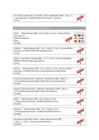 As compras / Jenny Tyler ; il. Sue Stitt. - Porto : Desabrochar, 1990. - [12] p. : il.
- (Ver e descobrir ; 4) ISBN 972-649-181-9 Comércio -- [Contos]
JI 3 TYL
JI 5 – Matemática e ciências
Cores. - : Nova Presença, 1995. - 17 p. : muito il. ; 17 cm. - (O meu primeiro
olhar para ; 1)
ISBN 972-8193-09-2
Cores
JI 5 COR
Estações. - : Nova Presença, 1995. - 17 p. : muito il. ; 17 cm. - (O meu primeiro
olhar para ; 8) ISBN 972-8193-09-2 Estações do ano
JI 5 EST
Figuras. - Abrunheira : Girassol, 2005. - 7 p. : il. ; 23 cm. - (Ímanes divertidos)
ISBN 972-756-905-6 Figuras geométricas
JI 5 FIG
Formas. - : Nova Presença, 1995. - 17 p. : muito il. ; 17 cm. - (O meu primeiro
olhar para ; 3) ISBN 972-8193-09-2 Formas geométricas / Matemática
JI 5 FOR
Formas / por kate Gorman. - Baltimore : Ottenheimer, 1994. - [14] p. : il.
- (A maravilha de aprender) ISBN 1-55185-238-1 Formas geométricas
JI 5 GOR
Números / por kate Gorman. - Baltimore : Ottenheimer, 1994. - [14] p. : il.
- (A maravilha de aprender) ISBN 1-55185-234-9 Números
JI 5 GOR
Horas. - : Nova Presença, 1995. - 17 p. : muito il. ; 17 cm.
- (O meu primeiro olhar para ; 9) ISBN 972-8183-09-2 Horas
JI 5 HOR
Números. - : Nova Presença, 1995. - 17 p. : muito il. ; 17 cm.
- (O meu primeiro olhar para ; 1) ISBN 972-8193-09-2 Números
JI 5 NUM
Os números / trad. Maria Leitão. - Lisboa : Resomnia, cop. 1987.
- [18] p. : il. ; 23 cm. - (Ver, ler aprender) Números
JI 5 NUM
 
