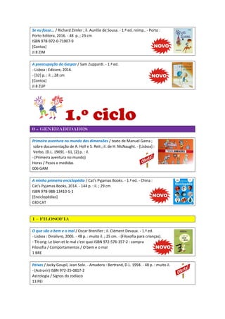 Se eu fosse... / Richard Zimler ; il. Aurélie de Sousa. - 1.º ed. reimp.. - Porto :
Porto Editora, 2016. - 48 p. ; 23 cm
ISBN 978-972-0-71007-9
[Contos]
JI 8 ZIM
A preocupação do Gaspar / Sam Zuppardi. - 1.ª ed.
- Lisboa : Edicare, 2016.
- [32] p. : il. ; 28 cm
[Contos]
JI 8 ZUP
1.º ciclo
0 - Generadidades
Primeira aventura no mundo das dimensões / texto de Manuel Gama ;
sobre documentação de A. Holl e S. Reit ; il. de H. McNaught. - [Lisboa] :
Verbo, [D.L. 1969]. - 61, [2] p. : il.
- (Primeira aventura no mundo)
Horas / Pesos e medidas
006 GAM
A minha primeira enciclopédia / Cat's Pyjamas Books. - 1.ª ed. - China :
Cat's Pyjamas Books, 2014. - 144 p. : il. ; 29 cm
ISBN 978-988-13410-5-1
[Enciclopédias]
030 CAT
1 – Filosofia
O que são o bem e o mal / Oscar Brenifier ; il. Clément Devaux. - 1.ª ed.
- Lisboa : Dinalivro, 2005. - 48 p. : muito il. ; 25 cm. - (Filosofia para crianças).
- Tít orig: Le bien et le mal c'est quoi ISBN 972-576-357-2 : compra
Filosofia / Comportamentos / O bem e o mal
1 BRE
Peixes / Jacky Goupil, Jean Sole. - Amadora : Bertrand, D.L. 1994. - 48 p. : muito il.
- (Astrorir) ISBN 972-25-0817-2
Astrologia / Signos do zodíaco
13 PEI
 