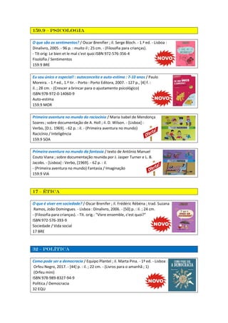159.9 – psicologia
O que são os sentimentos? / Oscar Brenifier ; il. Serge Bloch. - 1.ª ed. - Lisboa :
Dinalivro, 2005. - 96 p. : muito il ; 25 cm. - (Filosofia para crianças).
- Tít orig: Le bien et le mal c'est quoi ISBN 972-576-356-4
Fisolofia / Sentimentos
159.9 BRE
Eu sou único e especial! : autoconceito e auto-estima : 7-10 anos / Paulo
Moreira. - 1.ª ed., 1.ª tir. - Porto : Porto Editora, 2007. - 127 p., [4] f. :
il. ; 28 cm. - (Crescer a brincar para o ajustamento psicológico)
ISBN 978-972-0-14060-9
Auto-estima
159.9 MOR
Primeira aventura no mundo do raciocínio / Maria Isabel de Mendonça
Soares ; sobre documentação de A. Holl ; il. D. Wilson. - [Lisboa] :
Verbo, [D.L. 1969]. - 62 p. : il. - (Primeira aventura no mundo)
Racicínio / Inteligência
159.9 SOA
Primeira aventura no mundo da fantasia / texto de António Manuel
Couto Viana ; sobre documentação reunida por J. Jasper Turner e L. B.
Jacobs. - [Lisboa] : Verbo, [1969]. - 62 p. : il.
- (Primeira aventura no mundo) Fantasia / Imaginação
159.9 VIA
17 – ética
O que é viver em sociedade? / Oscar Brenifer ; il. Frédéric Rébéna ; trad. Suzana
Ramos, João Domingues. - Lisboa : Dinalivro, 2006. - [50] p. : il. ; 24 cm.
- (Filosofia para crianças). - Tít. orig.: "Vivre ensemble, c'est quoi?"
ISBN 972-576-393-9
Sociedade / Vida social
17 BRE
32 – política
Como pode ser a democracia / Equipo Plantel ; il. Marta Pina. - 1ª ed. - Lisboa :
Orfeu Negro, 2017. - [44] p. : il. ; 22 cm. - (Livros para o amanhã ; 1)
(Orfeu mini)
ISBN 978-989-8327-94-9
Política / Democracia
32 EQU
 