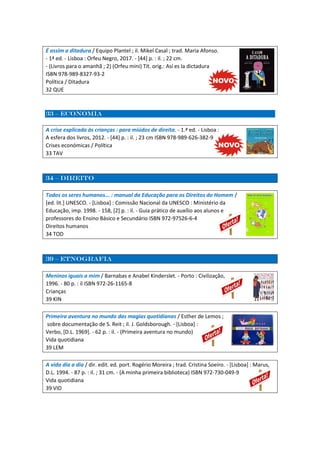 É assim a ditadura / Equipo Plantel ; il. Mikel Casal ; trad. Maria Afonso.
- 1ª ed. - Lisboa : Orfeu Negro, 2017. - [44] p. : il. ; 22 cm.
- (Livros para o amanhã ; 2) (Orfeu mini) Tít. orig.: Así es la dictadura
ISBN 978-989-8327-93-2
Política / Ditadura
32 QUE
33 – economia
A crise explicada às crianças : para miúdos de direita. - 1.ª ed. - Lisboa :
A esfera dos livros, 2012. - [44] p. : il. ; 23 cm ISBN 978-989-626-382-9
Crises económicas / Política
33 TAV
34 – direito
Todos os seres humanos... : manual da Educação para os Direitos do Homem /
[ed. lit.] UNESCO. - [Lisboa] : Comissão Nacional da UNESCO : Ministério da
Educação, imp. 1998. - 158, [2] p. : il. - Guia prático de auxílio aos alunos e
professores do Ensino Básico e Secundário ISBN 972-97526-6-4
Direitos humanos
34 TOD
39 – etnografia
Meninos iguais a mim / Barnabas e Anabel Kinderslet. - Porto : Civilização,
1996. - 80 p. : il ISBN 972-26-1165-8
Crianças
39 KIN
Primeira aventura no mundo das magias quotidianas / Esther de Lemos ;
sobre documentação de S. Reit ; il. J. Goldsborough. - [Lisboa] :
Verbo, [D.L. 1969]. - 62 p. : il. - (Primeira aventura no mundo)
Vida quotidiana
39 LEM
A vida dia a dia / dir. edit. ed. port. Rogério Moreira ; trad. Cristina Soeiro. - [Lisboa] : Marus,
D.L. 1994. - 87 p. : il. ; 31 cm. - (A minha primeira biblioteca) ISBN 972-730-049-9
Vida quotidiana
39 VID
 