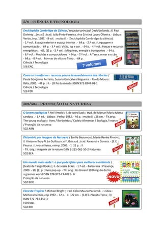 5/6 – Ciência e tecnologia
Enciclopédia Cambridge da Ciência / redactor principal David Jollands ; il. Paul
Doherty... [et al.] ; trad. João Pinto Ferreira, Ana Cristina Lopes Oliveira. - Lisboa :
Verbo, imp. 1987. - 8 vol. : muito il. - (Enciclopédia Cambridge da ciência).
- 1.º vol.: Espaço exterior e espaço interior . - 64 p. - 2.º vol.: Linguagem e
comunicação . - 64 p. - 3.º vol.: Visão, luz e cor . - 64 p. - 4.º vol.: Forças e recursos
energéticos . - 63, [1] p. - 5.º vol. : Máquinas, energia e transportes . - 64 p.
- 6.º vol. : Medidas e computadores . - 64 p. - 7.º vol. : A Terra, o mar e o céu .
- 64 p. - 8.º vol. : Formas de vida na Terra . - 64 p.
Ciência / Tecnologia
5/6 ENC
Como se transforma : recursos para o desenvolvimento das ciências /
Paula Gonçalves Ferreira, Susana Gonçalves Nogueira. - Rio do Mouro :
Rafa, 2005. - 48 p. : il. - (O fio da meada) ISBN 972-8947-01-1
Ciência / Tecnologia
5/6 FER
502/504 – proteção da natureza
O jovem ecologista / Neil Arnold ; il. de word Lock ; trad. de Manuel Maria Motta
cardoso . - 1.ª ed. - Lisboa : Verbo, 1982. - 46 p. : muito il. ; 28 cm. - Tít.orig.:
The young ecologist Aves / Borboletas / Cadeia Alimentar / Ecologia / Insetos
/ Proteção da natureza
502 ARN
Dicionário por imagens da Natureza / Emilie Beaumont, Marie-Renée Pimont ;
il. Vivienne Bray-N. Le Guillouzic e F. Guiraud ; trad. Alexandre Correia. - [S.l.] :
Fleurus : Livros e livros, reimp. 2005. - 1 31 p. : il.
- Tít. orig.: Imagerie de la nature ISBN 2-215-061-50-2 Natureza
502 BEA
Um mundo mais verde! : o que podes fazer para melhorar o ambiente /
[texto de Tango Books] ; il. de Jessie Eckel. - 1.º ed. - Barcarena : Presença,
2009. - 10, [1] p. : livro pop-up. - Tít. orig.: Go Green! 10 things to do for
a greener world ISBN 978-972-23-4081- 6
Proteção da natureza
502 BOO
Floresta Tropical / Michael Bright ; trad. Celso Mauro Paciornik. - Lisboa :
Melhoramentos, cop.1992. - 32 p. : il. ; 22 cm. - (S.O.S. Planeta Terra ; 3)
ISBN 972-713-157-3
Florestas
502 BRI
 