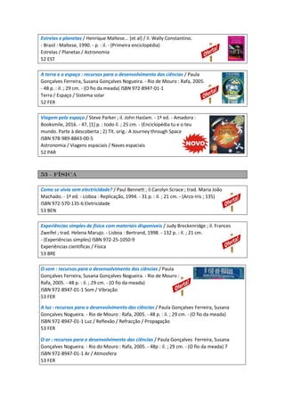 Estrelas e planetas / Henrique Maltese... [et al] / il. Wally Constantino.
- Brasil : Maltese, 1990. - p. : il. - (Primeira enciclopédia)
Estrelas / Planetas / Astronomia
52 EST
A terra e o espaço : recursos para o desenvolvimento das ciências / Paula
Gonçalves Ferreira, Susana Gonçalves Nogueira. - Rio de Mouro : Rafa, 2005.
- 48 p. : il. ; 29 cm. - (O fio da meada) ISBN 972-8947-01-1
Terra / Espaço / Sistema solar
52 FER
Viagem pelo espaço / Steve Parker ; il. John Haslam. - 1ª ed. - Amadora :
Booksmile, 2016. - 47, [1] p. : todo il. ; 25 cm. - (Enciclopédia tu e o teu
mundo. Parte à descoberta ; 2) Tít. orig.: A Journey through Space
ISBN 978-989-8843-00-5
Astronomia / Viagens espaciais / Naves espaciais
52 PAR
53 – física
Como se vivia sem electricidade? / Paul Bennett ; il.Carolyn Scrace ; trad. Maria João
Machado. - 1ª ed. - Lisboa : Replicação, 1994. - 31 p. : il. ; 21 cm. - (Arco-Iris ; 135)
ISBN 972-570-135-6 Eletricidade
53 BEN
Experiências simples de física com materiais disponíveis / Judy Breckenridge ; il. Frances
Zweifel ; trad. Helena Marujo. - Lisboa : Bertrand, 1998. - 132 p. : il. ; 21 cm.
- (Experiências simples) ISBN 972-25-1050-9
Experiências científicas / Física
53 BRE
O som : recursos para o desenvolvimento das ciências / Paula
Gonçalves Ferreira, Susana Gonçalves Nogueira. - Rio de Mouro :
Rafa, 2005. - 48 p. : il. ; 29 cm. - (O fio da meada)
ISBN 972-8947-01-1 Som / Vibração
53 FER
A luz : recursos para o desenvolvimento das ciências / Paula Gonçalves Ferreira, Susana
Gonçalves Nogueira. - Rio de Mouro : Rafa, 2005. - 48 p. : il. ; 29 cm. - (O fio da meada)
ISBN 972-8947-01-1 Luz / Reflexão / Refracção / Propagação
53 FER
O ar : recursos para o desenvolvimento das ciências / Paula Gonçalves Ferreira, Susana
Gonçalves Nogueira. - Rio do Mouro : Rafa, 2005. - 48p : il. ; 29 cm. - (O fio da meada) 7
ISBN 972-8947-01-1 Ar / Atmosfera
53 FER
 