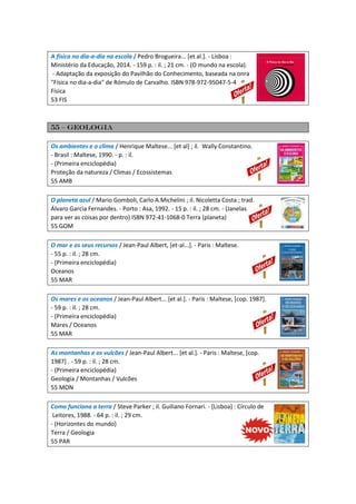 A física no dia-a-dia na escola / Pedro Brogueira... [et al.]. - Lisboa :
Ministério da Educação, 2014. - 159 p. : il. ; 21 cm. - (O mundo na escola).
- Adaptação da exposição do Pavilhão do Conhecimento, baseada na onra
"Física no dia-a-dia" de Rómulo de Carvalho. ISBN 978-972-95047-5-4
Física
53 FIS
55 – Geologia
Os ambientes e o clima / Henrique Maltese... [et al] ; il. Wally Constantino.
- Brasil : Maltese, 1990. - p. : il.
- (Primeira enciclopédia)
Proteção da natureza / Climas / Ecossistemas
55 AMB
O planeta azul / Mario Gomboli, Carlo A.Michelini ; il. Nicoletta Costa ; trad.
Álvaro Garcia Fernandes. - Porto : Asa, 1992. - 15 p. : il. ; 28 cm. - (Janelas
para ver as coisas por dentro) ISBN 972-41-1068-0 Terra (planeta)
55 GOM
O mar e os seus recursos / Jean-Paul Albert, [et-al...]. - Paris : Maltese.
- 55 p. : il. ; 28 cm.
- (Primeira enciclopédia)
Oceanos
55 MAR
Os mares e os oceanos / Jean-Paul Albert... [et al.]. - Paris : Maltese, [cop. 1987].
- 59 p. : il. ; 28 cm.
- (Primeira enciclopédia)
Mares / Oceanos
55 MAR
As montanhas e os vulcões / Jean-Paul Albert... [et al.]. - Paris : Maltese, [cop.
1987] . - 59 p. : il. ; 28 cm.
- (Primeira enciclopédia)
Geologia / Montanhas / Vulcões
55 MON
Como funciona a terra / Steve Parker ; il. Guiliano Fornari. - [Lisboa] : Círculo de
Leitores, 1988. - 64 p. : il. ; 29 cm.
- (Horizontes do mundo)
Terra / Geologia
55 PAR
 