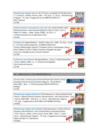 Dicionário por imagens do mar / M. R. Pimont ; concepção É•milie Beaumont ;
il. J. Guiraud. - [Lisboa] : Fleurus, 1997. - 131, [2] p. : il. ; 23 cm. - (Dicionário por
imagens). - Tít. orig.: L'imagerie de la mer ISBN 972-8378-27-0
Mar / Oceanos
55 PIM
Primeira aventura no mundo das cores e dos sons / texto de Maria Isabel
Mendonça Soares ; sobre documentação de S. Reit e A. Holl ; il. de J. P.
Miller e A. Seiden. - Lisboa : Verbo, [1969]. - 62, [1] p. : il.
- (Primeira aventura no mundo) Cores / Som
55 SOA
O tempo / dir. Rogério Moreira. - [Estoril] : Marus, D.L. 1990. - 87, [1] p. : muito
il. - (A minha primeira biblioteca ; 1) ISBN 972-9310-14-9
Tempo / Meteorologia / Nuvens / Trovoada / Chuva / Tempestades / Neve /
Gelo / Neblina / Vento / Tufões / Furacões / Papagaios de papel
/ Arco-íris / Estações do ano / Granizo / Sombra
55 TEM
A Terra e os seus recursos / Henrique Maltese... [et al] ; il. Wally Constantino.
- Brasil : Maltese, 1990. - p. : il. - (Primeira enciclopédia)
Terra / Recursos naturais
55 TER
57 – Biologia / Ecossistemas
Os seres vivos : recursos para o desenvolvimento das ciências / Paula
Gonçalves Ferreira, Susana Gonçalves Nogueira. - Rio do Mouro :
Rafa, 2005. - 48 p. : il. - (O fio da meada) ISBN 972-8947-01-1
Biologia
57 FER
Dicionário por imagens da floresta / Émilie Beaumont ; textos de Marie-Renée
Pimont ; il. Marie-Christine Lemayeur, Bernard Alunni ; trad. Patricia Palroz. - Paris
: Fleurus, 2001-2005. - 124, [1] p. : il. ; 23 cm. - (Dicionário por imagens).
- Tit. orig.: L´imagerie des la forêt ISBN 2-215-06488-9 Florestas
574 BEA
Dicionário por imagens da montanha / Émilie Beaumont ; il. Marie-Christine
Lemayeur, Bernard Alunni ; trad. Cristina Oliveira e Paula Nascimento.
- Paris : Fleurus ; Lisboa : Livros e Livros, reimp. 2004. - 125 p. : il. color. ;
23 cm. - (Dicionário por imagens). - Tít. orig.: L´imagerie de la montagne
ISBN 2-215-062-71-1 Montanhas
574 BEA
 