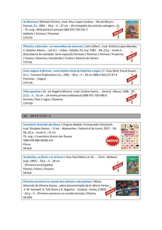 As florestas / Michael Chinery ; trad. Artur Lopes Cardoso. - Rio de Mouro :
Everest, D.L. 2001. - 40 p. : il. ; 27 cm. - (Enciclopédia dos animais selvagens ; 6).
- Tít. orig.: Wild world of animals ISBN 972-750-531-7
Habitats / Animais / Florestas
574 CHI
Planícies e florestas : as maravilhas da natureza / John Gilbert ; trad. António Lopes Mendes ;
il. Stephen Adams ... [et al.]. - Lisboa : Edições 70, imp. 1981. - 68, [1] p. : muito il. -
(Descoberta da realidade. Série especial) Florestas / Planícies / Animais / Pradarias
/ Savana / Desertos / Anctártida / Tundra / Deserto do Sahara
574 GIL
Uma viagem à floresta : uma maleta cheia de histórias e jogos / il. Tony Wolf, Pascal Dupré. -
[S.l.] : Tormont Publications Inc., 1991. - 96 p. : il. ; 34 cm ISBN 2-921171-97-X
Florestas -- [Jogos]
574 VIA
Vida aquática / dir. ed. Rogério Moreira ; trad. Cristina Soeiro . - [Sintra] : Marus, 1998. - 87,
[1] p. : il. ; 31 cm. - (A minha primeira biblioteca) ISBN 972-730-048-0
Animais / Rios / Lagos / Oceanos
574 VID
58 – Botânica
Inventário ilustrado das flores / Virginie Aladjidi, Emmanuelle Tchoukriel ;
trad. Elisabete Ramos. - 1ª ed. - Matosinhos : Faktoria K de Livros, 2017. - [4],
58, [2] p. : muito il. ; 31 cm
Tít. orig.: L'inventaire illustré des fleures
ISBN 978-989-99583-4-0
Flores
58 ALA
As plantas, as flores e as àrvores / Jean-Paul Albert, et-all.... - Paris : Maltese,
[cop. 1987]. - 59 p. : il. ; 28 cm.
- (Primeira enciclopédia)
Plantas / Flores / Árvores
58 PLA
Primeira aventura no mundo dos animais e das plantas / Maria
Adozinda de Oliveira Soares ; sobre documentação de B. Morris Parker ;
il. M. Hartwell, R. Taft Dixon e A. Segattini. - [Lisboa] : Verbo, [1969].
- 62 p. : il. - (Primeira aventura no mundo) Animais / Plantas
58 SOA
 