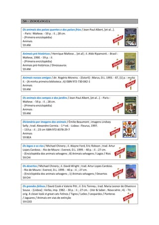 58 – zoologia
Os animais dos países quentes e dos países frios / Jean-Paul Albert, [et-al...].
- Paris : Maltese. - 59 p. : il. ; 28 cm.
- (Primeira enciclopédia)
Animais
59 ANI
Animais pré-históricos / Henrique Maltese... [et al] ; il. Aldo Ripamonti. - Brasil :
Maltese, 1990. - 59 p. : il.
- (Primeira enciclopédia)
Animais pré-históricos / Dinossauros
59 ANI
Animais nossos amigos / dir. Rogério Moreira. - [Estoril] : Marus, D.L. 1993. - 87, [1] p. : muito
il. - (A minha primeira biblioteca ; 6) ISBN 972-730-042-1
Animais
59 ANI
Os animais dos campos e dos jardins / Jean-Paul Albert, [et-al...]. - Paris :
Maltese. - 59 p. : il. ; 28 cm.
- (Primeira enciclopédia)
Animais
59 ANI
Dicionário por imagens dos animais / Émilie Beaumont ; imagens Lindsey
Selly ; trad. Alexandre Correia. - 1 ª ed. - Lisboa : Fleurus, 1997.
- 133 p. : il. ; 23 cm ISBN 972-8378-29-7
Animais
59 BEA
Os lagos e os rios / Michael Chinery ; il. Wayne Ford, Eric Robson ; trad. Artur
Lopes Cardoso. - Rio de Mouro : Everest, D.L. 1999. - 40 p. : il. ; 27 cm.
- (Enciclopédia dos animais selvagens ; 8) Animais selvagens / Lagos / Rios
59 CHI
Os desertos / Michael Chinery ; il. David Wright ; trad. Artur Lopes Cardoso.
- Rio de Mouro : Everest, D.L. 1999. - 40 p. : il. ; 27 cm.
- (Enciclopédia dos animais selvagens ; 1) Animais selvagens / Desertos
59 CHI
Os grandes felinos / David Cook e Valerie Pitt ; il. Eric Tenney ; trad. Maria Leonor de Oliveira e
Sousa. - [Lisboa] : Verbo, imp. 1982. - 30 p. : il. ; 27 cm. - (Ver & Saber.. Nova série ; 4). - Tít.
orig. A closer look st great cats Felinos / Tigres / Leões / Leopardos / Panteras
/ Jaguares / Animais em vias de extinção
59 COO
 