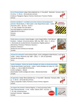 Cú-cú! Passarinhada / adapt. Maria Adelaide Vaz ; il. Tony Wolf. - Montréal : Tormont, 1992. -
14, [2] p. : il ; 44 cm. - (O mundo dos animais)
Catatuas / Papagaios / Águias / Gansos / Avestruzes / Tucanos / Pavões
59 CUC
Animais mortíferos! : a verdade acerca das criaturas mais perigosas do
planeta / Nicola Davies ; il. Neal Layton ; trad. Raquel Dutra Lopes. - Lisboa :
Horizonte, 2017. - 30, [7] p. : muito il.
- Tít. orig.: Deadly! The truth about
the most dangerous creatures on earth
ISBN 978-972-24-1831-7
Animais
59 DAV
Onde vivem os animais / Jackie Douglas ; coord. Angela Wilkes ; trad. Manuel
Cordeiro. - [Lisboa] : Círculo de Leitores : ABP, imp. 1987. - 64 p. : il. ; 29 cm.
- (Horizontes do mundo) Animais / Ecossistemas / Regiões polares /
Montanhas / Florestas / Pântanos / Savanas /
Desertos / Oceanos /
Recifes de coral / Animais em extinção
59 DOU
Animais de estimação / texto de Nina Filipek ; orient. pedagógica Isabel Pestana ; trad. Maria
Leitão. - Lisboa : Resomnia, cop. 1987. - [19] p. : il. - (Ver, ler aprender)
Animais de estimação
59 FIL
Jardim Zoológico : história do Jardim Zoológico de Lisboa em banda desenhada
[Banda desenhada] / José Garcês. - Lisboa : Jardim Zoológico de Lisboa, D.L. 1997.
- [46] p. : il. ; 30 cm ISBN 972-97410-0-X
Jardins zoológicos -- [Banda
desenhada] / Jardim zoológico de Lisboa -- [Banda desenhada]
59 GAR
Os gatarrões / adapt. Maria Adelaide Vaz ; il. Tony Wolf. - Montréal : Tormont, 1992. - 15, [1]
p. : il ; 44 cm. - (O mundo dos animais)
Tigres / Leopardos / Leões / Panteras / Linces / Pumas / Jaguares
59 GAT
As viagens dos animais / Patricia Hegarty ; il. Jessica Courtney-Tickle ;
trad. Catarina Florindo. - 1.ª ed. - Lisboa : Edicare, 2017. - 62, [2] p. : il.
- Tít. orig.: Animal journeys
Amimais / Animais -- Migrações
59 HEG
 