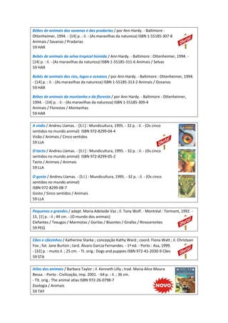 Bébes de animais das savanas e das pradarias / por Ann Hardy. - Baltimore :
Ottenheimer, 1994. - [14] p. : il. - (As maravilhas da natureza) ISBN 1-55185-307-8
Animais / Savanas / Pradarias
59 HAR
Bebés de animais da selva tropical húmida / Ann Hardy. - Baltimore : Ottenheimer, 1994. -
[14] p. : il. - (As maravilhas da natureza) ISBN 1-55185-311-6 Animais / Selvas
59 HAR
Bebés de animais dos rios, lagos e oceanos / por Ann Hardy. - Baltimore : Ottenheimer, 1994.
- [14] p. : il. - (As maravilhas da natureza) ISBN 1-55185-313-2 Animais / Oceanos
59 HAR
Bébes de animais da montanha e da floresta / por Ann Hardy. - Baltimore : Ottenheimer,
1994. - [14] p. : il. - (As maravilhas da natureza) ISBN 1-55185-309-4
Animais / Florestas / Montanhas
59 HAR
A visão / Andreu Llamas. - [S.l.] : Mundicultura, 1995. - 32 p. : il. - (Os cinco
sentidos no mundo animal) ISBN 972-8299-04-4
Visão / Animais / Cinco sentidos
59 LLA
O tacto / Andreu Llamas. - [S.l.] : Mundicultura, 1995. - 32 p. : il. - (Os cinco
sentidos no mundo animal) ISBN 972-8299-05-2
Tacto / Animais / Animais
59 LLA
O gosto / Andreu Llamas. - [S.l.] : Mundicultura, 1995. - 32 p. : il. - (Os cinco
sentidos no mundo animal)
ISBN 972-8299-08-7
Gosto / Sinco sentidos / Animais
59 LLA
Pequenos e grandes / adapt. Maria Adelaide Vaz ; il. Tony Wolf. - Montréal : Tormont, 1992. -
15, [1] p. : il ; 44 cm. - (O mundo dos animais)
Elefantes / Texugos / Marmotas / Gorilas / Bisontes / Girafas / Rinocerontes
59 PEQ
Cães e cãezinhos / Katherine Starke ; concepção Kathy Ward ; coord. Fiona Watt ; il. Christyan
Fox ; fot. Jane Burton ; tard. Álvaro Garcia Fernandes. - 1ª ed. - Porto : Asa, 1999.
- [32] p. : muito il. ; 25 cm. - Tt. orig.: Dogs and puppies ISBN 972-41-2030-9 Cães
59 STA
Atlas dos animais / Barbara Taylor ; il. Kenneth Lilly ; trad. Maria Alice Moura
Bessa. - Porto : Civilização, imp. 2001. - 64 p. : il. ; 36 cm.
- Tít. orig.: The animal atlas ISBN 972-26-0798-7
Zoologia / Animais
59 TAY
 