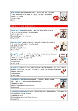 Atlas das aves / texto de Barbara Taylor ; il. Richard Orr ; trad. Paula Reis.
- Porto : Civilização, 1999. - 64 p. : il. ; 36 cm. - Tít. orig.: The bird atlas
ISBN 972-26-1178-X
Aves / Animais
59 TAY
611/612 – Corpo humano
O coração e o sangue / Jan Burgess. - São Paulo : Maltese-Norma, 1992.
- 48 p. : il. - (Como funciona o corpo humano)
ISBN 85-7180-148-7
Coração / Sangue / Corpo humano
611/612 BUR
Os cinco sentidos / Jacqueline Dineen. - São Paulo : Maltese-Norma, 1992.
- 48 p. : il. - (Como funciona o corpo humano)
ISBN 85-7180-144-4
Sentidos / Corpo humano
611/612 DIN
O corpo humano / Brian J. Ford ; trad. Maria Luísa Santos. - Lisboa : Estampa :
Círculo de Leitores, imp. 1994. - 60, [3] p. : il. ; 27 cm.
- (Biblioteca de informação juvenil)
ISBN 972-33-0961-0
Corpo humano
611/612 FOR
Corpo humano / Nicholas Harris ; il. Debra Woodward, Richard Tibbitts ; trad. Maria de Fátima
Baptista. - Lisboa : SPB, D.L. 1996. - fol. desd. : il. ; 32 cm. - (As maravilhas do Mundo)
ISBN 972-726-075-6
Corpo humano
611/612 HAR
Os pulmões e a respiração / Mark Lambert. - São Paulo : Maltese-Norma,
1992. - 48 p. : il. - (Como funciona o corpo humano)
ISBN 85-7180-146-0
Pulmões / Respiração / Corpo humano
611/612 LAM
O cérebro e o sistema nervoso / Mark Lambert. - São Paulo : Maltese-Norma, 1992. - 48 p. : il. -
(Como funciona o corpo humano)
ISBN 85-7180-147-9
Cérebro / Sistema nervoso / Corpo humano
611/612 LAM
 
