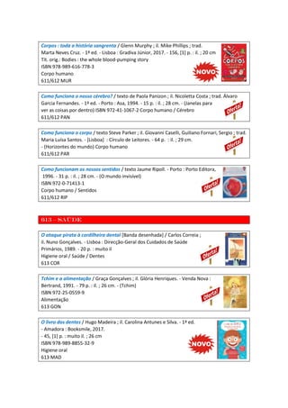 Corpos : toda a história sangrenta / Glenn Murphy ; il. Mike Phillips ; trad.
Marta Neves Cruz. - 1ª ed. - Lisboa : Gradiva Júnior, 2017. - 156, [1] p. : il. ; 20 cm
Tít. orig.: Bodies : the whole blood-pumping story
ISBN 978-989-616-778-3
Corpo humano
611/612 MUR
Como funciona o nosso cérebro? / texto de Paola Panizon ; il. Nicoletta Costa ; trad. Álvaro
Garcia Fernandes. - 1ª ed. - Porto : Asa, 1994. - 15 p. : il. ; 28 cm. - (Janelas para
ver as coisas por dentro) ISBN 972-41-1067-2 Corpo humano / Cérebro
611/612 PAN
Como funciona o corpo / texto Steve Parker ; il. Giovanni Caselli, Guiliano Fornari, Sergio ; trad.
Maria Luísa Santos. - [Lisboa] : Círculo de Leitores. - 64 p. : il. ; 29 cm.
- (Horizontes do mundo) Corpo humano
611/612 PAR
Como funcionam os nossos sentidos / texto Jaume Ripoll. - Porto : Porto Editora,
1996. - 31 p. : il. ; 28 cm. - (O mundo invisível)
ISBN 972-0-71413-1
Corpo humano / Sentidos
611/612 RIP
613 – Saúde
O ataque pirata à cordilheira dental [Banda desenhada] / Carlos Correia ;
il. Nuno Gonçalves. - Lisboa : Direcção-Geral dos Cuidados de Saúde
Primários, 1989. - 20 p. : muito il
Higiene oral / Saúde / Dentes
613 COR
Tchim e a alimentação / Graça Gonçalves ; il. Glória Henriques. - Venda Nova :
Bertrand, 1991. - 79 p. : il. ; 26 cm. - (Tchim)
ISBN 972-25-0559-9
Alimentação
613 GON
O livro dos dentes / Hugo Madeira ; il. Carolina Antunes e Silva. - 1ª ed.
- Amadora : Booksmile, 2017.
- 45, [1] p. : muito il. ; 26 cm
ISBN 978-989-8855-32-9
Higiene oral
613 MAD
 