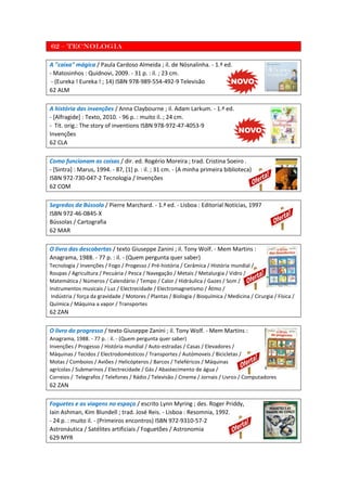 62 – Tecnologia
A "caixa" mágica / Paula Cardoso Almeida ; il. de Nósnalinha. - 1.ª ed.
- Matosinhos : Quidnovi, 2009. - 31 p. : il. ; 23 cm.
- (Eureka ! Eureka ! ; 14) ISBN 978-989-554-492-9 Televisão
62 ALM
A história das invenções / Anna Claybourne ; il. Adam Larkum. - 1.ª ed.
- [Alfragide] : Texto, 2010. - 96 p. : muito il. ; 24 cm.
- Tít. orig.: The story of inventions ISBN 978-972-47-4053-9
Invenções
62 CLA
Como funcionam as coisas / dir. ed. Rogério Moreira ; trad. Cristina Soeiro .
- [Sintra] : Marus, 1994. - 87, [1] p. : il. ; 31 cm. - (A minha primeira biblioteca)
ISBN 972-730-047-2 Tecnologia / Invenções
62 COM
Segredos da Bússola / Pierre Marchard. - 1.ª ed. - Lisboa : Editorial Notícias, 1997
ISBN 972-46-0845-X
Bússolas / Cartografia
62 MAR
O livro das descobertas / texto Giuseppe Zanini ; il. Tony Wolf. - Mem Martins :
Anagrama, 1988. - 77 p. : il. - (Quem pergunta quer saber)
Tecnologia / Invenções / Fogo / Progesso / Pré-história / Cerâmica / História mundial /
Roupas / Agricultura / Pecuária / Pesca / Navegação / Metais / Metalurgia / Vidro /
Matemática / Números / Calendário / Tempo / Calor / Hidráulica / Gazes / Som /
Instrumentos musicais / Luz / Electrecidade / Electromagnetismo / Átmo /
Indústria / força da gravidade / Motores / Plantas / Biologia / Bioquímica / Medicina / Cirurgia / Física /
Química / Máquina a vapor / Transportes
62 ZAN
O livro do progresso / texto Giuseppe Zanini ; il. Tony Wolf. - Mem Martins :
Anagrama, 1988. - 77 p. : il. - (Quem pergunta quer saber)
Invenções / Progesso / História mundial / Auto-estradas / Casas / Elevadores /
Máquinas / Tecidos / Electrodomésticos / Transportes / Autómoveis / Bicicletas /
Motas / Comboios / Aviões / Helicópteros / Barcos / Teleféricos / Máquinas
agrícolas / Submarinos / Electrecidade / Gás / Abastecimento de água /
Correios / Telegrafos / Telefones / Rádio / Televisão / Cinema / Jornais / Livros / Computadores
62 ZAN
Foguetes e as viagens no espaço / escrito Lynn Myring ; des. Roger Priddy,
Iain Ashman, Kim Blundell ; trad. José Reis. - Lisboa : Resomnia, 1992.
- 24 p. : muito il. - (Primeiros encontros) ISBN 972-9310-57-2
Astronáutica / Satélites artificiais / Foguetões / Astronomia
629 MYR
 